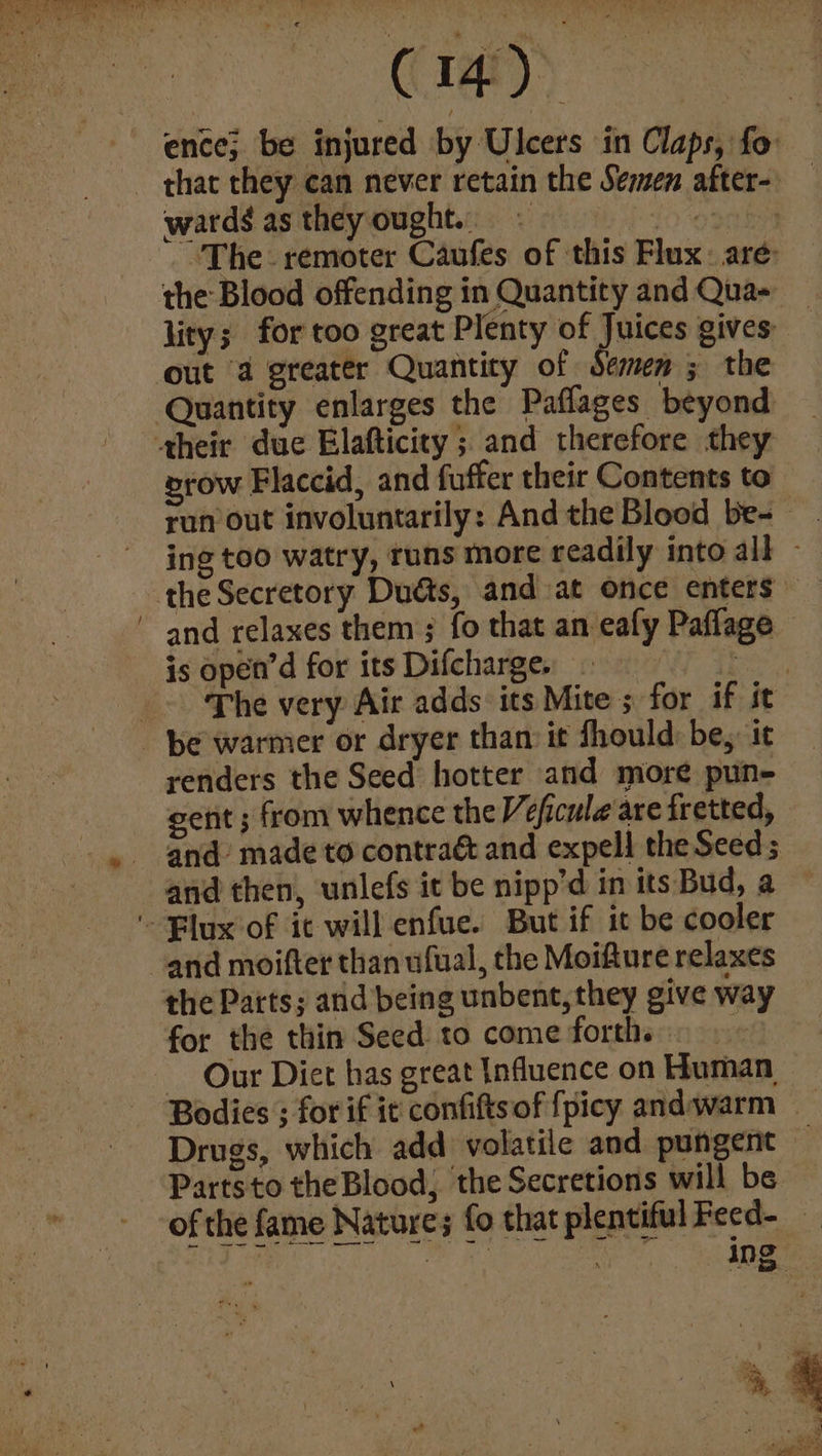 wards as they ought. - the Blood offending in Quantity and Qua- row Flaccid, and fuffer their Contents to and relaxes them; fo that an eafy Paflage is open’d for its Difcharge. 7 The very Air adds its renders the Seed hotter and more pun- gent ; from whence the Veficule are fretted, and then, unlefs it be nipp’d in its Bud, a the Parts; and being unbent, they give way for the thin Seed to come forth.» Our Diet has great Influence on Human Drugs, which add volatile and pungent Partsto the Blood, the Secretions will be of the fame Natures fo that plentifulFecd- — | ae I a ing