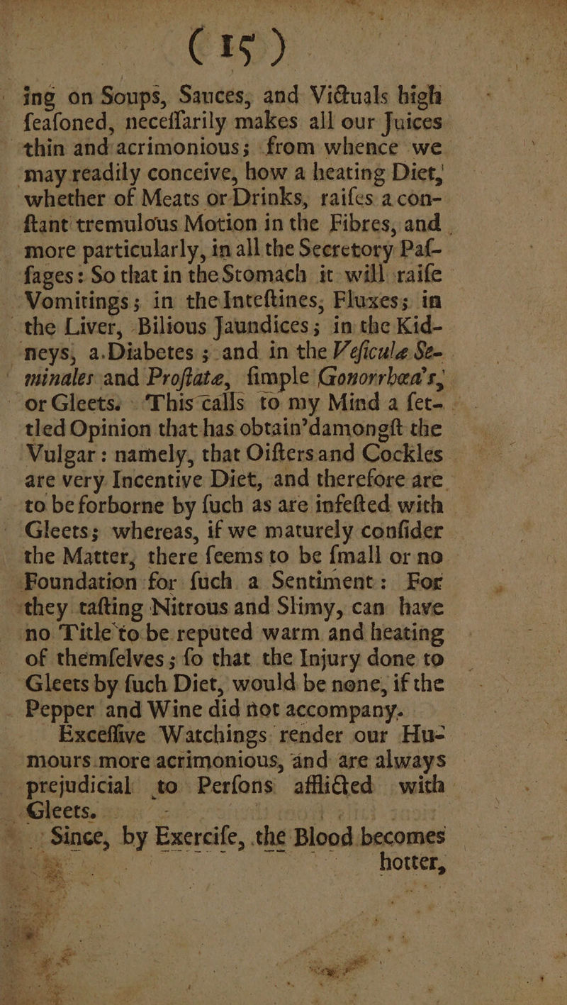 Cig - ing on Soups, Sauces, and Viduals high feafoned, neceffarily makes all our Juices ‘may readily conceive, how a heating Diet, more particularly, in all the Secretory Pat fages: So that in the Stomach it will -raife Vomitings; in theInteftines; Fluxes; in the Liver, Bilious Jaundices; in the Kid- tled Opinion that has obtain’damongft the Foundation for fuch a Sentiment: For no Title to be reputed warm and heating of themfelves ; fo that the Injury done to Gleets by fuch Diet, would be none, if the Pepper and Wine did not accompany. Exceflive Watchings: render our Hu- -mours.more acrimonious, and: are always _ Gleets. e feitcd gaol Since, by Exercife, the Blood becomes Peasy = * Se : ce sap a ‘ Sys ge a ; ea