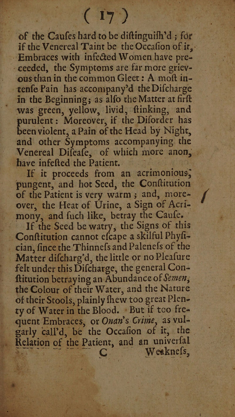 ued Giro be if the Venereal Taint be the Occafion of ir, - ousthan in the common Gleet: A moft in- in the Beginning; as alfo the Matter at firft been violent, a Pain of the Head by Night, Venereal Difeafe, of which more anon, — If it proceeds from an acrimonious; of the Patient is very warm; and, more-_ over, the Heat of Urine, a Sign of Acri- mony, and fuch like, betray the Caufe. - If the Seed be watry, the Signs of this Conftitution cannot efcape a skilful Phyfi- Matter difcharg’d, the little or no Pleafure felt under this Difcharge, the general Con- the Colour of their Water, and the Nature of their Stools, plainly fhew too great Plen- ty of Water in the Blood. + But if too fre- Weaknels,