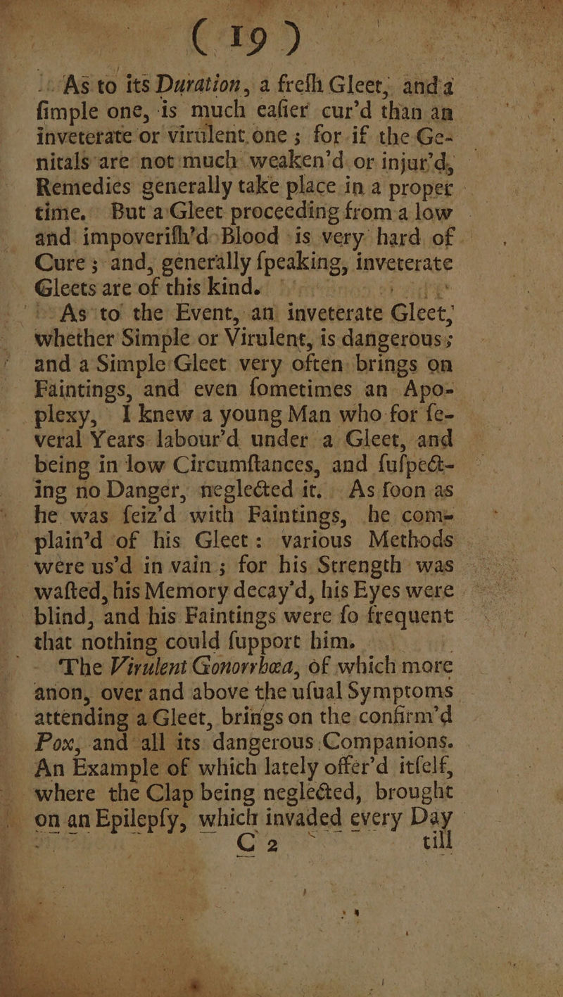 inveterate or virulent.one ; for if the Ge- time. But aGleet proceeding froma low Gleets are of this kind. oT ee + As°to the Event, an inveterate Gleet, whether Simple or Virulent, is dangerous; and a Simple Gleet very often. brings on veral Years: labour’d under a Gleet, and being in low Circumftances, and {ufpea- ing no Danger, neglected it, As foon as he was feiz’d with Faintings, he com~ wafted, his Memory decay’d, his Eyes were blind, and his Paintings were fo frequent that nothing could fupport him. : '~ The Virulent Gonorrhea, of which more x Pox, and all its dangerous:Companions. _ An Example of which lately offer’d itfelf, _ where the Clap being negleéted, brought ull