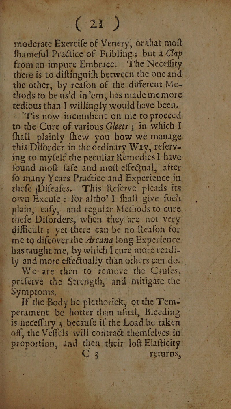 Owes sia eer 1, (ON: ie 2 yee a @: 8 ae moderate Exercife of Venery, or that moft fhameful Practice of Friblings but a Clap from an impure Embrace. ‘The Neceflity there is to diftinguifh berween the oneand _ thodsto beus’d in’em, has made me more. tedious than | williagly would have been. Tis now incumbent on me to proceed to the Cure of various Gleets ; in which I fhall plainly fhew you how we manage. ing to myfelf the peculiar Remedies 1 have fo many Years Prattice and Experience in thefe jDifeafes. This Referve pleads its Ma oe difficult; yet there can be no Reafon for ly and more effectually than others can do. We-are then to remove the Caufes, oe symptonis, | If the Body be plethorick, or the Tem- perament be hotter than ufual, Bleeding is neceffary , becaufe if the Load be taken