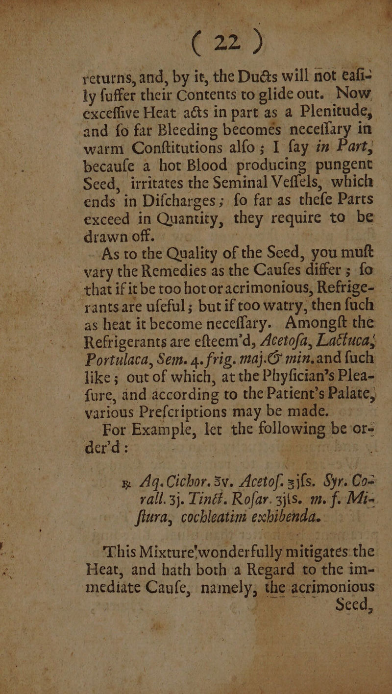 8 es Yh Se Da . ; i (5 al a Laren ee returns, and, by it, the Dudas will not eafi- ~ ly fuffer their Contents to glide out. Now exceflive Heat acts in part as a Plenitude, and fo far Bleeding becomes neceflary in warm Conttitutions alfo; I fay im Part, _becaufe a hot Blood producing pungent Seed, irritates the Seminal Veffels, which. ends in Difcharges; fo far as thefe Parts exceed in Quantity, they require to be drawn off. | | As to the Quality of the Seed, you muft vary the Remedies as the Caufes differ; fo ~ that if it be too hot or acrimonious, Refrige- rantsare ufeful; but if too watry, then fuch _as heat it become neceflary. Amongft the Refrigerants are efteem’d, Acetofa, Lactuca, Portulaca, Sem. 4. frig. maj.O min,and fuch like ; out of which, at the Phyfician’s Plea- fure, and according to the Patient's Palate, _ various Prefcriptions may be made. 3 For Example, let the following be'or- der'd: et fee tayse | R Aq. Cichor. SV. Acetof. sifs. Syr. Co rall. 3}. Tind. Rofar. 3j\s. m. f. Mia. flura, cochleatim exhibenda. a oh _. This Mixture'wonderfully mitigates the qe | Heat, and hath both a Regard to the im-. mediate Caufe, namely, the acrimonious — yi & gemmen SCCM s