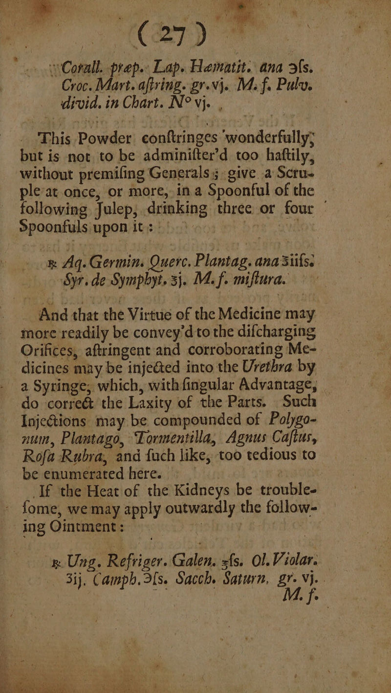 pee ‘ule €s) We *.. wCorall. prep. Lap. Hematit. ana fs. Croc. Mart. aftring. gr.vj. Mf. Pulv. divid. in Chart. N° vj. ; . This Powder conftringes wonderfully; but is not to be adminifter’d too haftily, without premiling Generals 3. give .a Scru- pleat once, or more, in a Spoonful of the following Julep, drinking three or four — Spoonfuls upon its) | - b rk aii ok Aq. Germin. Quere. Plantag. ana 3iifss And that the Virtue of the Medicine may more readily be convey'd to the difcharging Orifices, aftringent and corroborating Me- — -dicines may be injeéted into the Urethra by a Syringe; which, with fingular Advantage, _ do correé& the Laxity of the Parts. Such — Injetions may be compounded of Polygo- num, Plantago, Tormentilla, Agnus Caftus, Rofa Rubra, and fuch like, too tedious to be enumerated here. _ ou ) If the Heat of the Kidneys be trouble. - fome, we may apply outwardly the follow- ing Ointment: «Bij. Camph. as. Sacch. Saturn. iy Vj. . e e