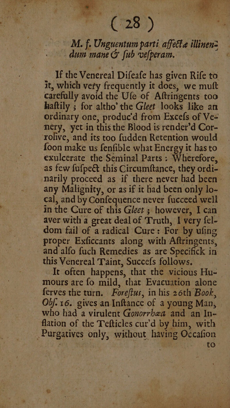 M. f. Unguentum parti affecta illinen= dum mane © Jub vefperam. . If the Venereal Difeafe has given Rife to it, which very frequently it does, we muft carefully avoid the Ufe of Aftringents too haftily ; for altho’ the Gleet looks like an ordinary one, produc'd from Excefs of Ve- mery, yet in this the Blood is render’d Cor- rolive, and its too fudden Retention would | foon make us fenfible what Energy it hasto _ exulcerate the Seminal Parts : i hexcfore, e as few fufpeét this Circumftance, they ordi-. narily proceed as if there never had been — any Malignity, or as if it had been only lo- | cal, and by Confequence never fucceed well - inthe Cure of this Gleet ; however, I can — aver with a great deal of Truth, I very fel- dom fail of a radical Cure: For by ufing and alfo fuch Remedies as are Specifick in this Venereal Taint, Succefs follows. It often happens, that the vicious Hu- — mours are fo mild, that Evacuation alone ferves the turn. Foreffus, in his 26th Book, Ob/. 16. gives an Inftance of a young Man, who had a virulent Gonorrhea and an In- flation of the Tefticles cur’d by him, with | Purgatives only, without having Occafion