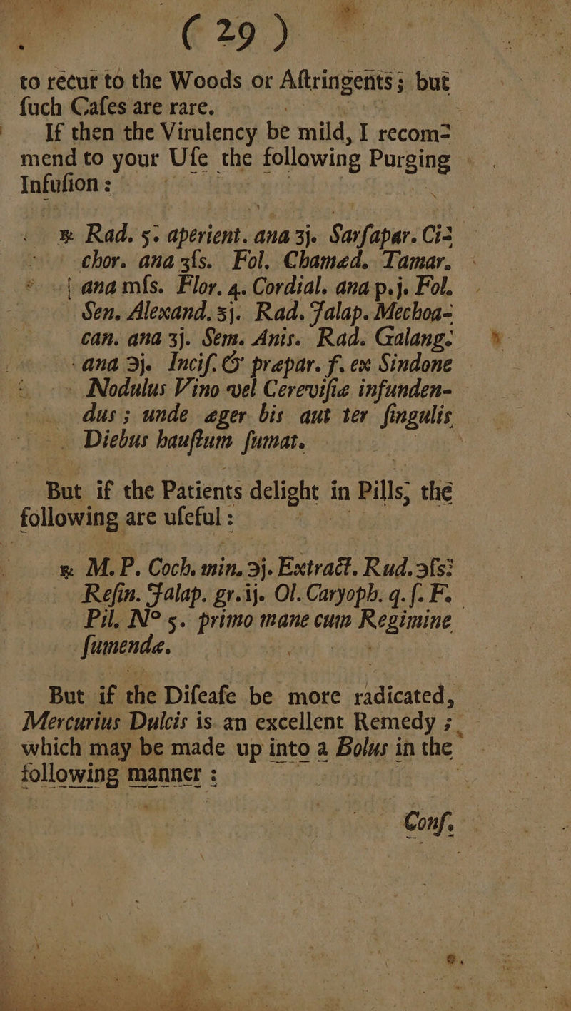 (29) to recut to the Woods or Aftringents ; but {uch Cafes are rare. : If then the Virulency be mild, I recom? Infufion : : B® Rad. 5. aptricnt ana 3Je Saivabar: Cis , chor. ana3f{s. Fol. Chamed. Tamar. - * {| anamfs. Flor. 4. Cordial. ana p.j. Fol. | Sen, Alexand. 3}. Rad. Falap. Mechoa- can. ana 3j. Sem. Anis. Rad. Galang. ana rj. Incif.& prepar. f. ex Sindone » Nodulus Vino vel Cerevifie infunden- dus; unde ager bis aut ter fingulis, -— . Diebus “rang fumat. : But if the Patients elfaht. in Pills; the following are blciah: a MP. Coch, min. 3}. Extrait. Ruad.ofs: Refin. Falap. gr.ij. Ol. Caryoph. q.[. Fe Pil. N° 5. primo mane cum im Regimine fumende. ee But if the Difeafe be more radicated? _ Mercurius Dulcis is. an excellent Remedy ; _ which may be made up into a Foliyt in the SHOwNE manner : | Gnf me ra = ; . ae oe aft r< f a ON a \ 2. BRE PS titi sr ite Ree Tyr 2 Pe a ae ee ae A i ee”)