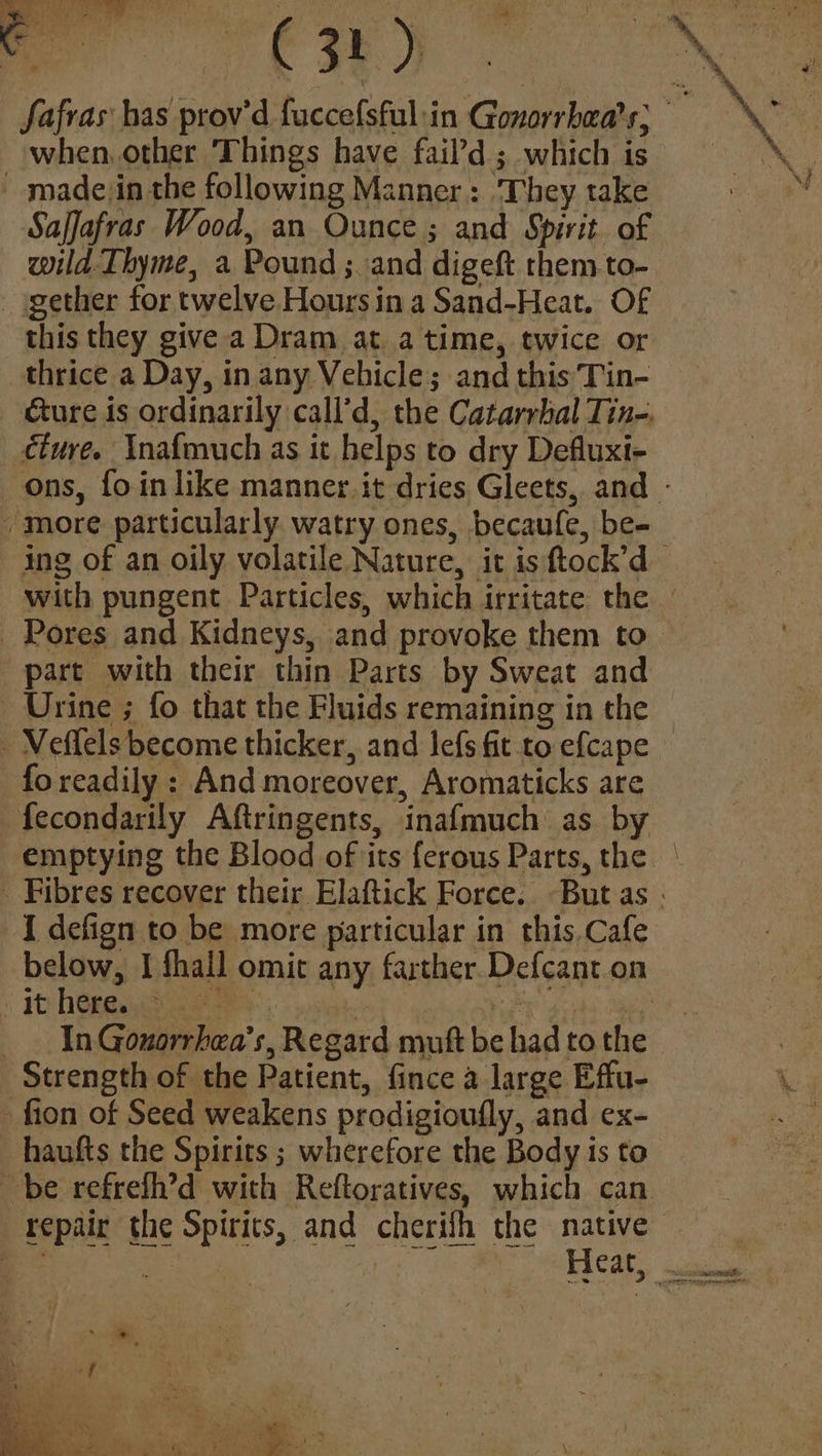 Ow) _ madejin the following Manner: ‘They take Saffafras Wood, an Ounce; and Spirit. of wild. Thyme, a Pound ; and digeft them to- gether for twelve Hours in a Sand-Heat. Of this they give a Dram at atime, twice or thrice a Day, in any Vehicle; and this Tin- cturé. Inafmuch as it helps to dry Defluxi- - more particularly watry ones, becaufe, be- part with their thin Parts by Sweat and Urine ; fo that the Fluids remaining in the - Meffels become thicker, and lefs fit to efcape fo readily : And moreover, Aromaticks are -fecondarily Aftringents, inafmuch as by emptying the Blood of its ferous Parts, the yi It here Strength of the Patient, fince a large Effu- - fion of Seed weakens prodigioufly, and ex- -haufts the Spirits ; wherefore the Body is to be refrefh’d with Reftoratives, which can repair the Spirits, and cherifh the native