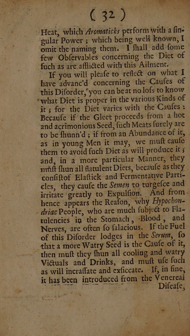 “it 2ay) | “Heat; which Aromaticks perform with a fine gular Power ; which being wel known, I omit the naming them. I fhall add fome — few Obfervables concerning the Diet of fuch as are afflicted with this Ailment. Tf you will pleafe to reflect on what I have advanc’d concerning the Caufes of this Diforder,”’ you can beat nolofs to know - “what Diet is proper in the various Kinds of it; for the Diet varies with the Caufles : Becaufe if the Gleet proceeds from a hot and acrimonious Seed, fuch Meats furely are to be fhunn’d ; if from an Abundance of it, » as in young Men it may, we muft caufe them to avoid fuch Diet as will produce it § and, in a more particular Manner, they n7vift {hun all datulent Diets, becaufe as they - ‘confiftof Elattick and Fermentative Parti- cles, they caufe the Semen to turgefce and jrritate ‘greatly to Expulfion. And from. hence appears the Reafon, why Hypochon- . driac People, who are much fubject to Fla- tulencies in the Stomach, -Blood , and Nerves, are often fo falacious. Tf the Fuel - of this Diforder lodges in the Serum, fo that a more Watry Seed is the Caufe of it, | ~ then muft they fhun all cooling and watry Viauals and Drinks, and muft ufe fuch as will incraffate and exficcate. Jf, in fine, | it has been introduced from the Venereal tae eae ~ Difeafe, =