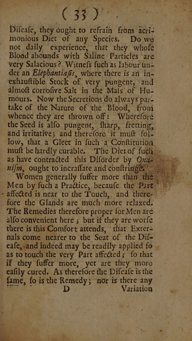 ee ait eae. Difeafe, they ought to refrain from acri- monious Diet of any Species. Do we not daily experiefice, that they whofe Blood abounds with Saline Particlés are very Salacious ?. Witnefs fuch as labour tin= der an Elepbantiafis, where there is an in- exhauftible. Stock of very pungent, ‘and almoft corrofive Salt in the ‘Mafs of Hu- - mours. Now the Secretions do always par- take of the Nature of ‘the Blood, from whence they are thrown off: Whereforé _ the Seed is alfo pungent, fharp, ftetting, and irritative; and therefore it muft fol- | Jow, that a Gleet in fuch a Conftitutioa — muft be hardly curable. The Diet of fuch. - as have contracted this Diforder by Ona _ nifm, ought to incraffate and conftring@ | Women generally fuffer more than the Men by fuch a Praétice, becaufe. the Part ” affeéted is near to the Touch, and there- ~ _ fore the Glands are much more relaxed: _ The Remedies therefore proper for Men aré. alfo convenient here ; but if they are worfe there is this Comfort attends, © that Exter- nals come nearer to the Seat of the Dif= eafe, and indeed may be readily applied fo .. as to touch the very Part affeéted; fo that if they fuffer more, yet are they more _eafily cured. As therefore the Difeafeisthe _ fame, fo is the Remedy ; “nor is there any — So ieee D- | Variation Aa Pn] #4 Persea We “g a 4 7 EE 2? ky ayy hb oy 2 Ps