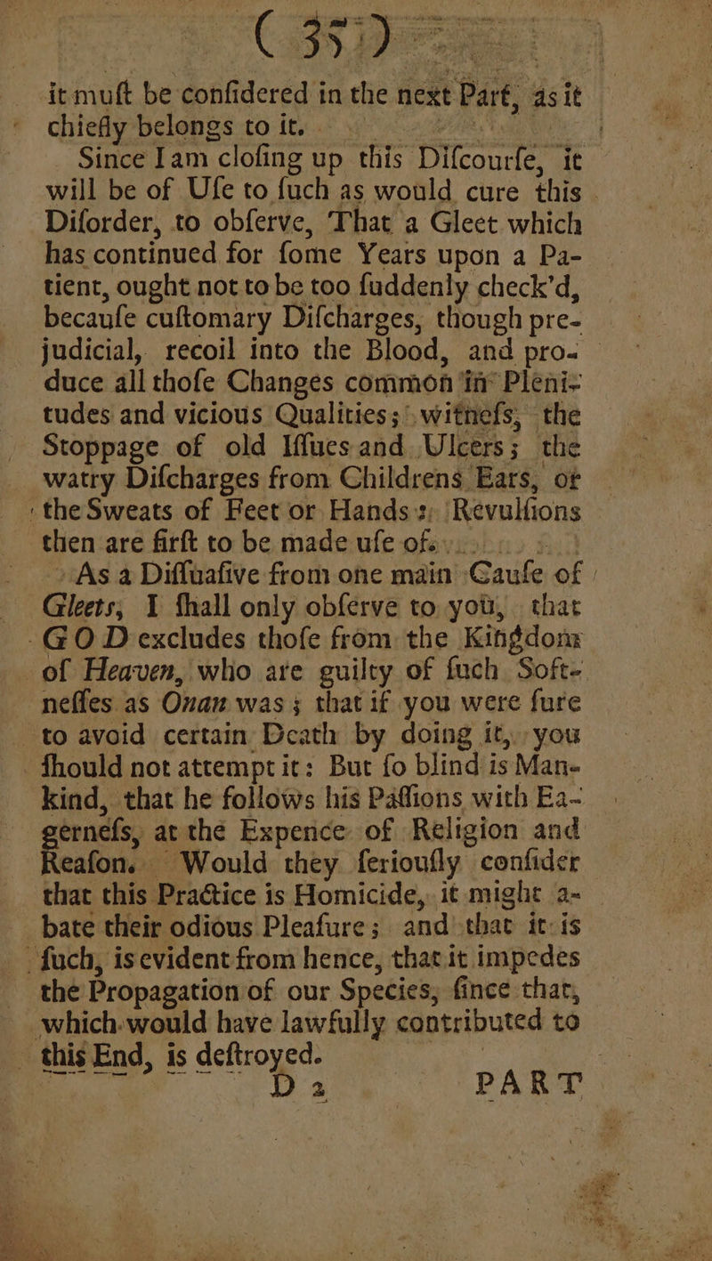 “GRBs chiefly belongs to it. Since Iam ’clofing up this. Sent Diforder, to obferve, That a Gleet which tient, ought not to be too fuddenly check’d, becaufe cuftomary Difcharges, though pre- tudes and vicious Qualities; witnefs, the Stoppage of old Iflues and ‘Ulcers ; the watry Difcharges from Childrens Ears, of then are firft to be made ufe of... neffes as Onan was; that if you were fure kind, that he follows his Paffions with Ea~ eafon. Would they ferioufly confider
