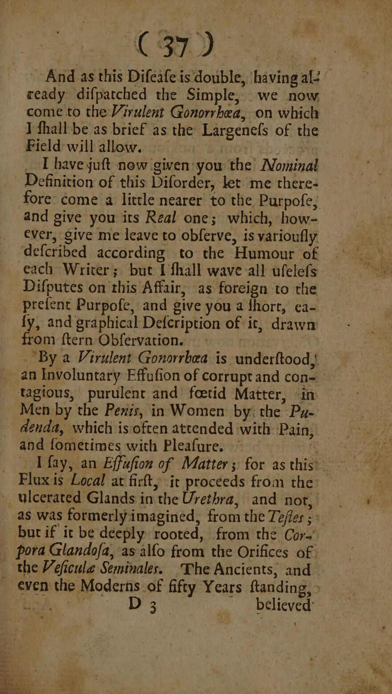 C37) And as this Difeafe is double, having al- © ready difpatched the Simple, we now come to the Virulent Gonorrhea, on which I fhall be as brief as the Largenefs of the Pield will allow. BON 2h 58 _ [have juft now given: you the Nominal Definition of this Diforder, let me there- fore come a little nearer to the Purpofe; and give you its Real one; which, how- ever, give me leave to obferve, is varioufly each Writer; but I fhall wave all ufelefs Difputes on this Affair, as foreign to the prefent Purpofe, and give you a fhort, ea- fy, and graphical Defeription of it, drawn from {tern Obfervation. | By a Virulent Gonorrbea is underftood,! _ an Involuntary Effufion of corrupt and con- _ tagious, purulent and foetid Matter, in _ Men by the Penis, in Women by: the Py- - denda, which isoften attended with Pain; and fometimes with Pleafure. pres Flax is Local at firfty it proceeds from the: as was formerly imagined, from the Teffes ; » but if it be deeply rooted, from the Cora pora Glandofa, as alfo from the Orifices of | _ the Veficule Seminales. The Ancients, and even the Moderns of fifty Years ftanding, » ee Dg 4. . Delieved’