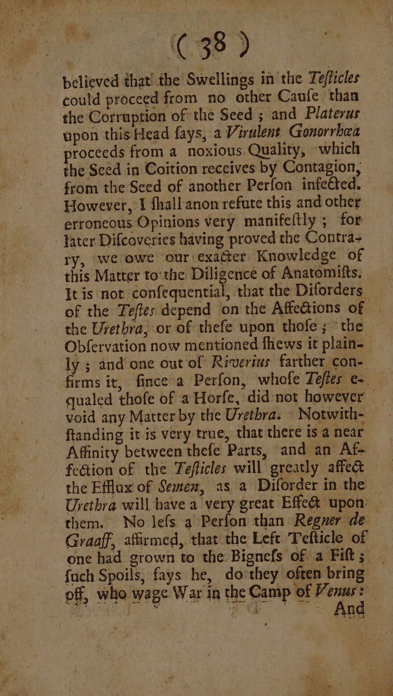 (C38 D believed that! the Swellings in the Te/ficles could proceed from no other Caufe than the Corruption of the Seed ; and Platerus upon this Head fays, a Virulent Gonorrhea proceeds from a noxious. Quality, -which © the Seed in Coition receives by Contagion, from the Seed of another Perfon infected. — However, I fhall-anon refute this and other erroneous Opinions very manifeftly ; for tater Difcoveries having proved the Contra- ry, ‘we owe ‘our exaéer Knowledge of this Matter to'the Diligence of Anatomifts. {It is not confequential, that the Diforders of the Tefles depend on the Affedtions of | the Urethra, or of thefe upon thofe ; the — Obfervation now mentioned fhews it plain- ly ; and one out of Riverius farther con- firms it, fince a Perfon, whofe Tefies e- —qualed thofe of a Horfe, did:not however void any Matter by the Urethra. » Notwith- ftanding it is very true, that there is a near Affinity between thefe Parts, and an Af- fection of the Tefficles will greatly affect — Urethra will have a very great Effet upon. them. No lefs a Perfon than Reguer de Graaff, afirmed, that the Left Tefticle of © one had grown to the Bignefs of a Fift; | - fuch Spoils, fays he, dothey often bring off, who wage War in the Camp of age 03 ~ ‘i. : % = n