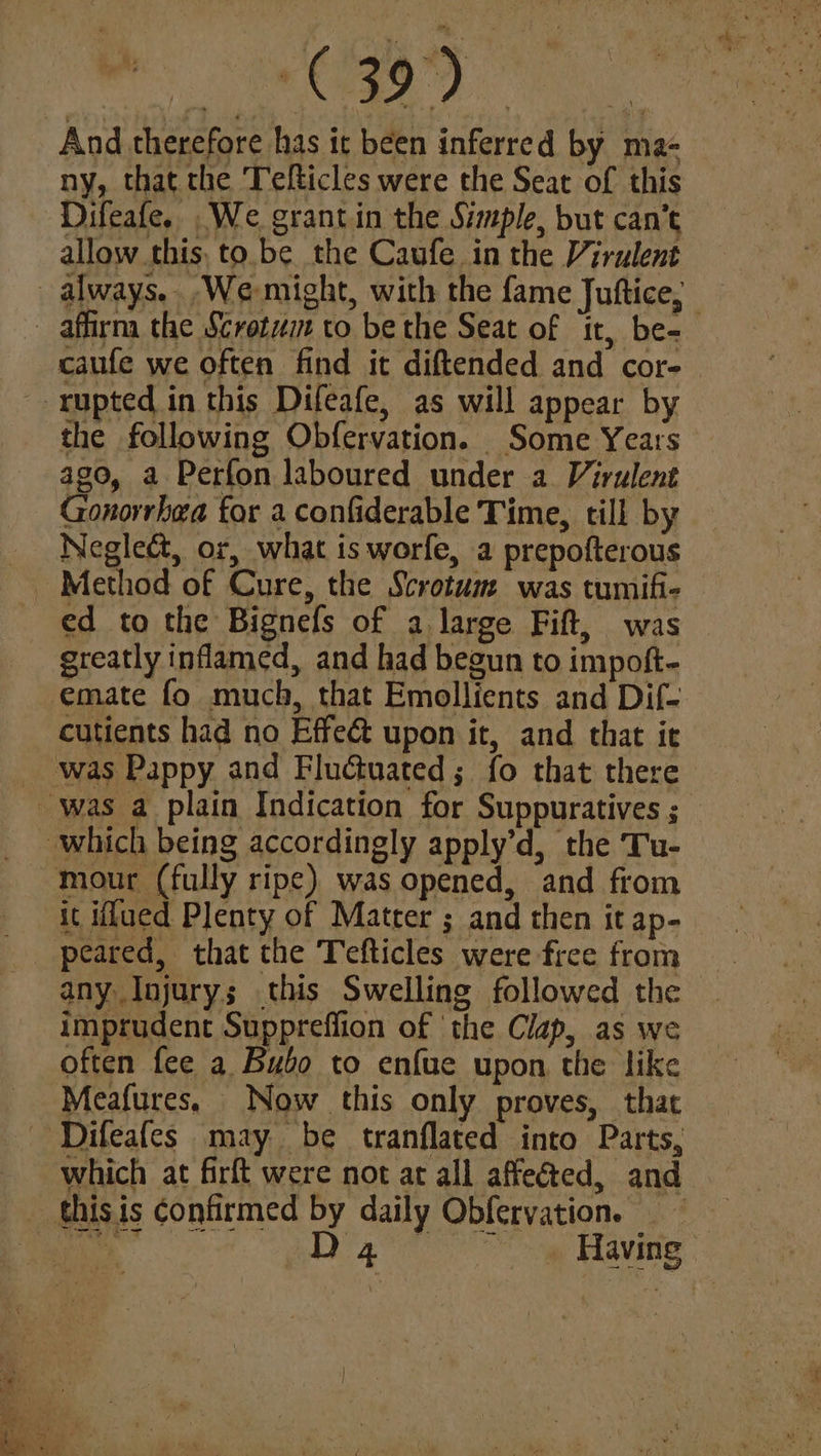 Age Dw, And therefore has it been inferred by ma- ny, that the Telticles were the Seat of this Difeafe. .We grantin the Simple, but can’t allow this, to.be the Caufe in the Virulent _ always.. We-might, with the fame Juftice, | - affirma the Scretz to be the Seat of it, be- caufe we often find it diftended and cor-— -- rupted in this Difeafe, as will appear by the following Obfervation. Some Years ago, a Perfon laboured under a Virulent Gonorrhea for a confiderable Time, till by Neglect, or, what is worfe, a prepofterous ed to the Bignefs of a large Fift, was greatly inflamed, and had begun to impoft- emate fo much, that Emollients and Dif-_ cutients had no Effe& upon it, and that ie _ was Pappy and Fluctuated; fo that there was a plain Indication for Suppuratives ; — which being accordingly apply’d, the Tu- mour (fully ripe) was opened, and from it iffued Plenty of Matter ; and then it ap- peared, that the Tefticles were free from — any Injury; this Swelling followed the imprudent Suppreflion of the Clap, as we often fee a Bubo to enfue upon the like | Meafures, Now this only proves, that ‘Difeafes may be tranflated into Parts, which at firft were not at all affected, and _ thisis confirmed by daily Obfervation. So pg Having: