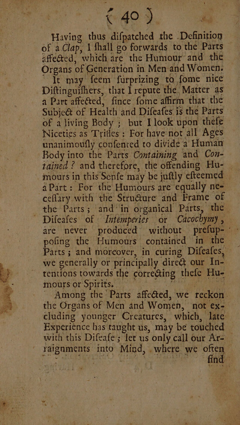 € 40 ). ee Having thus difpatched the Definition of aClap, 1 fhall go forwards to the Parts affected, which are the Humour and the Organs of Generation in Men and Women. Tt may feem furprizing to fome nice Diftinguithers, that I repute the. Matter as a Part affected, fince fome affirm that the Subje@& of Health and Difeafes is the Parts unanimoufly confented to divide a Human Body into the Parts Containing and Con- tained ? and therefore, the offending Hu- aPart: For the Humours are equally ne ceflary with the Scrun@ure and Frame of are never produced without prefup- pofing the Humours contained in the » we generally or principally direét our In- tentions towards the corre@ting thefe Hu- moursor Spirits.” hapagh i lis the Organs of Men and Women, not ex- Experience has taught us, may be touched