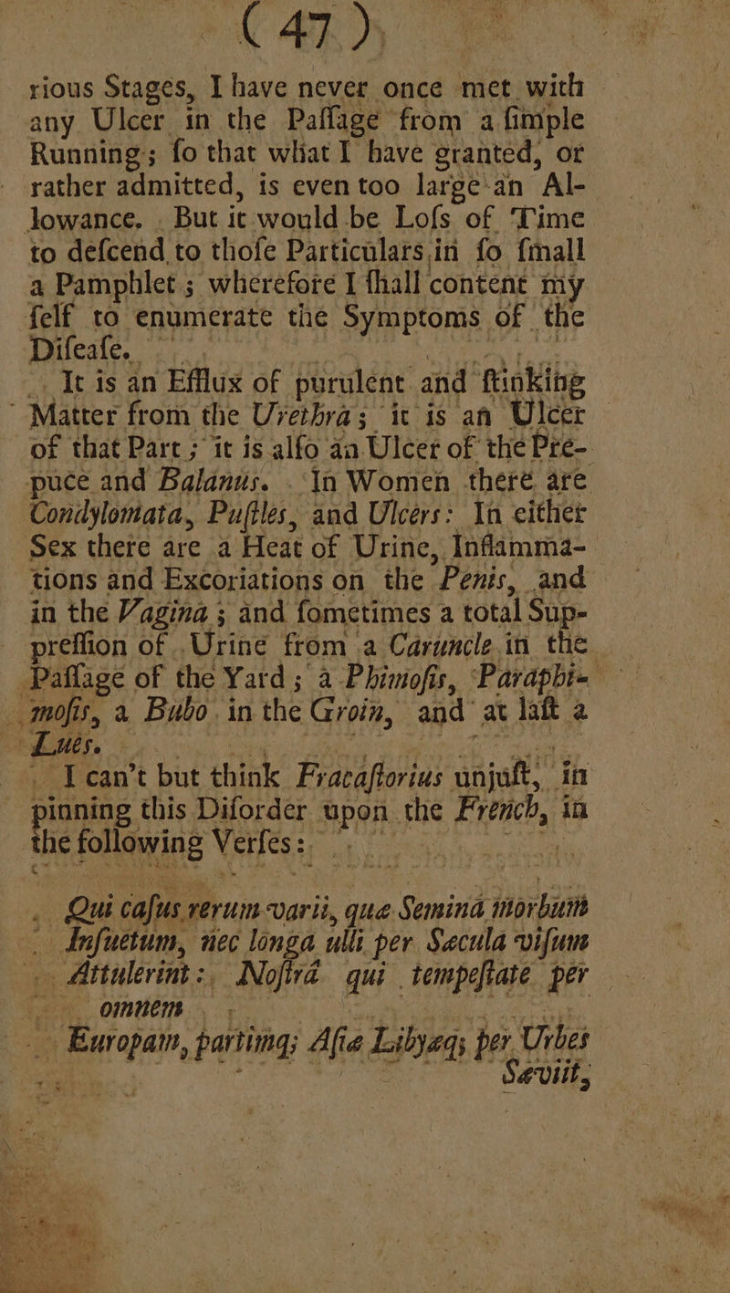 ACARD) any Ulcer in the Paflage from a fimple Running; fo that what I have granted, or rather admitted, 1s even too large-an Al- Jowance. . But it would-be Lofs of Time to defcend to thofe Particulars,in fo {mall a Pamphlet ; wherefore I thall content my yi 1G. ees It is an Efflus of purulent and ftinking Matter from the Uvethra; ic is an Ulcer Condylomata, Pufiles, and Ulcers: In either in the Vagina ; and fometimes a total Sup- mofis, « Bubo in the Groin, and at laft 2 pinning this Diforder upon the French, in the following Verlés:; ¢ 0 . Qui cafus rerum varii, que Semina morbum _ dnfuetum, nec longa ulli per Secula vifum OR OUR eh, a a coy | Ewropam, parting; Afia Libyegs per Urbes ae oe Sevitt,