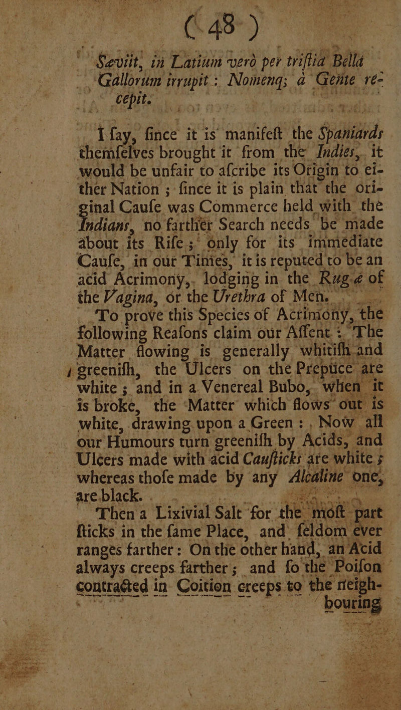 CB) ') Seviit, in Paani verd per wiftia Bella “Gallorum inrupit ; Nomeng; a Gene re- Cepit. | : I fay, fince it is manifett the Spd ‘themfelves brought it from the Indies, would be unfair to afcribe its Origin: to. Li ther Nation ; fince it is plain that the ori- : oa Caufe was Commerce held with the qa, no farther rec needs. be made Jian posit the lees on the pecptice pe white ; 3. and i in 2 Venereal Bubo, “when i is broke, the ‘Matter which flows” out is white, drawing upon a Green : . Now all - our Humours turn greenifh by Acids, and Uleers made with acid Caufticks ; are white 5 whereas thofe made by any Alcaline one, areblack.. . oe Phen a Lixivial Salt’ for che Mok” ‘part - fticks in the fame Place, and: feldom ever ranges farther: Onthe other hand, an Acid — always creeps farther; and fo thé Poifon contracted 1 in Coition si 9 to the neigh- ‘ Sacre = |