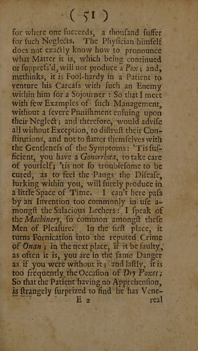 YALE) for where one fucceeds, a thoufand fuffer. for {uch Negle&ts.. The Phyfician:himfelf does not exactly know how to pronounce what Matter it is, which being continued or fupprefs’d, will not produce a Pox ; and, methinks, it is Fool-hardy in a: Patient to venture his Carcafs with fuch an Enemy within him fora Sojourner : So that I meet with few Examples of fuch Management, without a fevere Punilhment enfuing upon their Negleé&t; and therefore, would advife all without Exception, to diftruft their Con- ftitutions, and not to flatter themfelves with ‘the Gentlenefs of the Symptoms: ’Tis fut ficient, you have a Gonorrhea, to take care of yourfelf; ’tis‘not fo troublefome to be cured, ‘as to feel the Pangs’ the Difeafe, lurking within you, will furely produce in ‘alittle Space of Time. I can’t here pafs by an Invention too commionly in) ufe a~— -moneft the Salacious Lechers:, I fpeak of — the Machinery, fo common’ amongft thefe — Men‘ of Pleafure’ In the firft place, it turns Fornication into the reputed Crime of Onan ; in the'next place; if it be faulty,’ as often it is, you are in the fame Danger as. if you were without it; ‘and laftly, iris too frequently the Occafion' of Dry Poxes ; ‘So that the Patient having no Apprehention, is ftrangely furprized to find ‘lie has Vene- hee a : E 2 real