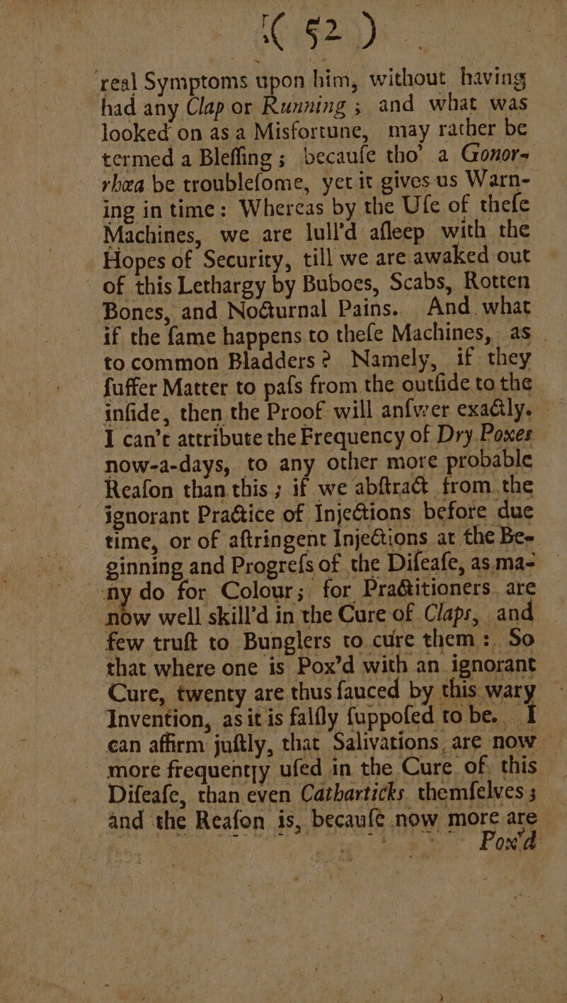 1G) ee ce ‘real Symptoms upon him, without, having had any Clap or Running ; and what was looked on asa Misfortune, may rather be termed a Bleffing ; becaufe tho’ a Gonors rhea be troublefome, yet it givesus Warn- ing in time: Whereas by the Ufe of thefe Machines, we are lull'd afleep with the Hopes of Security, till we are awaked out of this Lethargy by Buboes, Scabs, Rotten Bones, and No@urnal Pains. And. what if the fame happens. to thefe Machines, as _ to common Bladders? Namely, if they fuffer Matter to pafs from the outfide to the infide, then the Proof will anfwer exadily. I can’t attribute the Frequency of Dry Poxes now-a-days, to any other more probable © Reafon than this; if we abftra& from. the ignorant Praétice of InjeCtions before due time, or of aftringent Injections at the Be. ginning and Progrefs of the Difeafe, asma- | ay do for Colour; for Pradtitioners . are now well skill’d in the Cure of Claps, and few truft to Bunglers to.cure them: So that where one is Pox’d with an ignorant Cure, twenty are thus fauced by this wary Invention, asitis falfly {uppofed tobe. I can affirm juftly, that Salivations are now — more frequentry ufed in the Cure of, this and the Reafon is, becaufé now more are Aik ne aa aay Laan es ee. Came