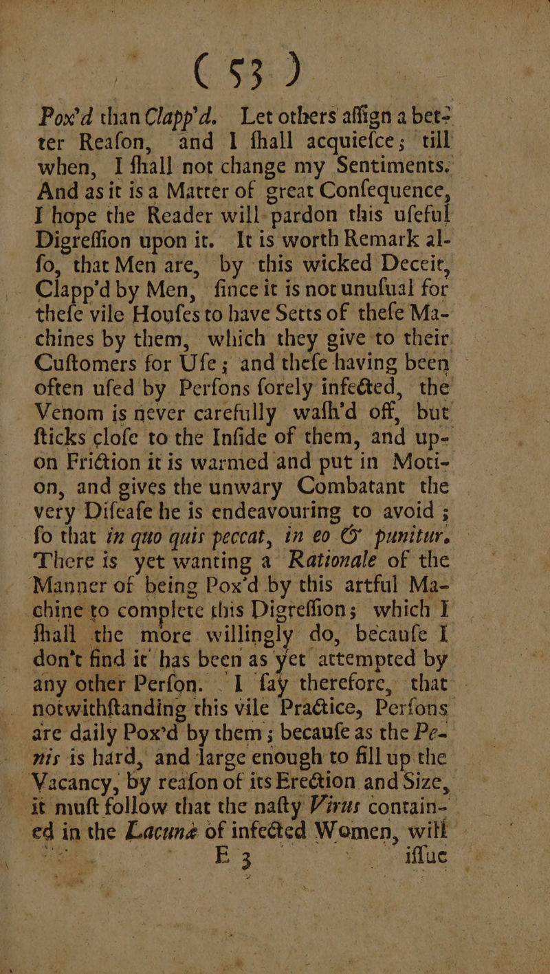 igen Si BAD Pox’d than Clapp’d. Let others affign a bet>. ter Reafon, and 1 fhall acquiefce; till when, I fhall not change my Sentiments. And asit isa Matrer of great Confequence, I hope the Reader will- pardon this ufeful Digreffion upon it. It is worth Remark al- fo, that Men are, by this wicked Deceit, . Clapp’d by Men, fince it is not unufual for thefe vile Houfes to have Setts of thefe Ma- chines by them, which they give to their. Cuftomers for Ufe; and thefe having been ~ often ufed by Perfons forely infeéted, the Venom is never carefully wath’d off, but {ticks clofe to the Infide of them, and up- on FriGtion it is warmed and put in Moti- on, and gives the unwary Combatant thie very Difeafe he is endeavouring to avoid ; - fo that in quo quis peccat, in eo © punitur. There is yet wanting a Rationale of the Manner of being Pox’d by this artful Ma- chine to complete this Digreflion; which ] fhall the more willingly do, becaufe I don’t find it’ has been as yet attempted by any other Perfon. . 1 fay therefore, that - _ notwithftanding this vile PraGice, Perfons are daily Pox’d by them ; becaufe as the Pe- _ mts is hard, and large enough to fill up the _ Vacancy, by reafon of its Ereétion and Size, it muft follow that the nafty Virus contain- ed in the Lacune of infected Wemen, will — a ar Era _ iffue f