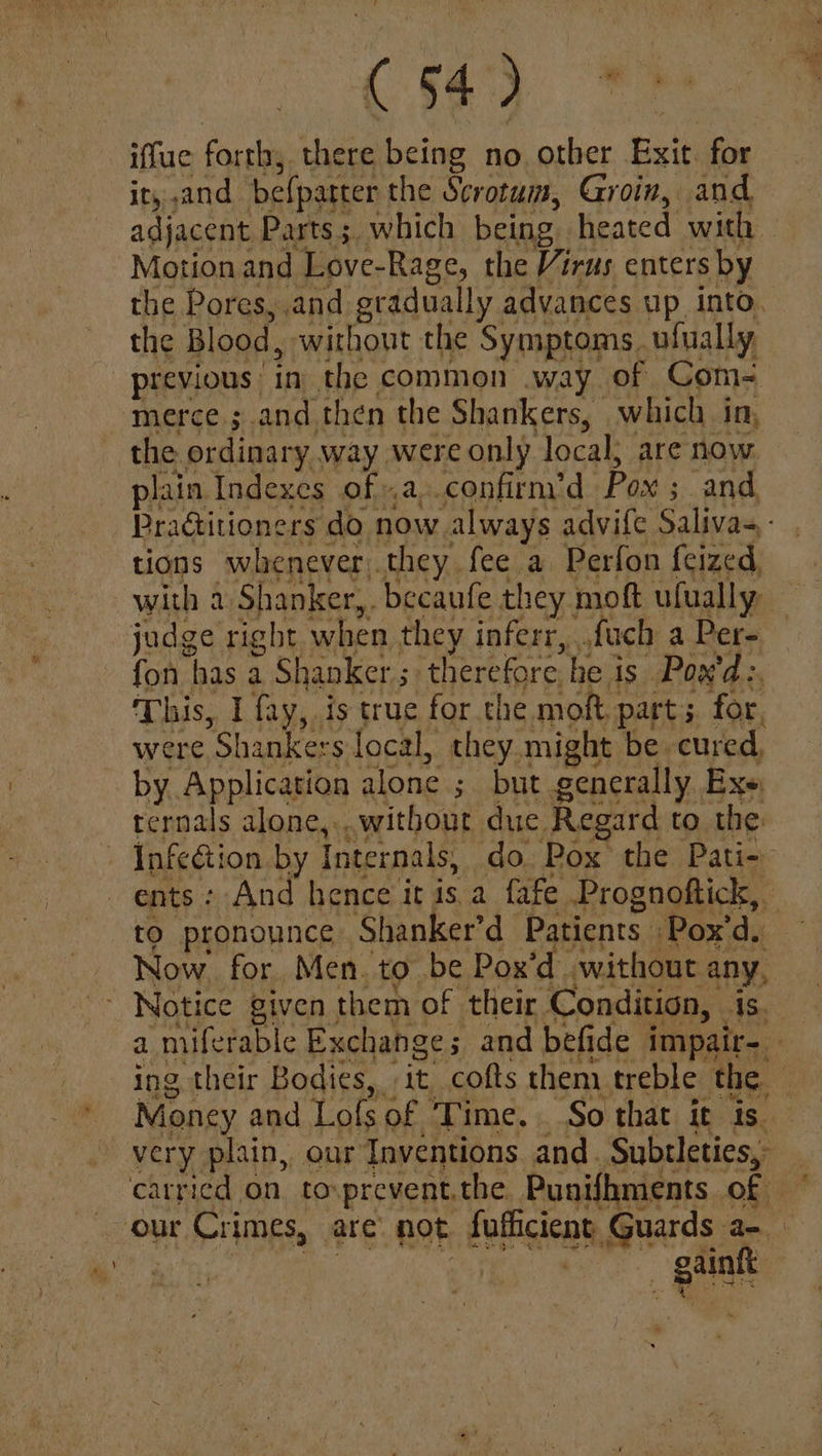 iffue forth; i ee no other Exit for ity and befparter the Scrotum, Groin, and Motion and Love-Rage, the Virus enters by the Pores, and eradually advances up into the Blood, without the Symptoms | ufually, previous in the. common .way of Com= merce ; and then the Shankers, which in, the ordinary way were only local, are now plain Indexes of .a,.confirm’d Pox ; and tions whenever.they fee a Perfon feized, with a Shanker, becaufe they moft ufually judge right when they inferr,,. fach a Per- fon has a a Shanker ; therefore he is Pox'd:, This, I fay, is true for che moft. part ; for, were x: hankers local, they. might be. cured, by Application alone ; but generally Exe, ternals alone,...witbout due Regard to the - Infetion by Internals, do. Pox’ the Pati- ents: And hence it isa fafe Prognoftick, to pronounce Shanker’d Patients Pox'd, at |
