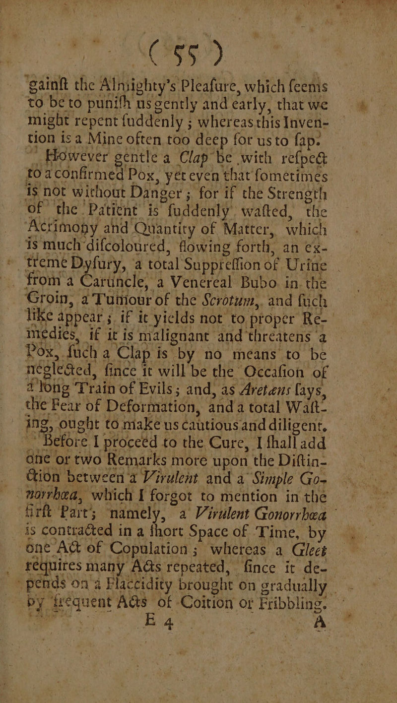 $5) ‘gainft the Alniighty’s Pleafure, which feenis to be to punifh us gently and early, that we might repent fuddenly ; whereas this Inven- tion is a Mine often too deep for usto fap. “However gentle a Clap be with refped to aconfirmed Pox, yet eyen that fometimes is not wichout Danger ; for if the Strength of the Patient is fuddenly wafted, the Acrimopy and Quantity of Matter, which is much difcoloured, flowing forth, an ex- ~ treme Dyfury, a total Suppreffion of Urine from a Saruncle, a Venereal Bubo. in. the Groin, a Tuniour of the Scrotum, and fuch Pox, fuch a’'Clap is by no means to be neglected, fince it will be the Occafion of 4 long ‘Train of Evils; and, as Aretens fays, the Fear of Deformation, anda total Walt- ing, ought tomakeus cautious and diligent, “Before I proceed to the Cure, I fhalladd one or two Remarks more upon the Diftin- _ Gion between 'a Virulent and a Simple Go- _ norrhea, which I forgot to mention in the medies, if it is malignant and ‘threatens ‘a is contracted in a fhort Space of ‘Time, by one Att of Copulation ; whereas a Gleet requires many Acts repeated, fince it de-