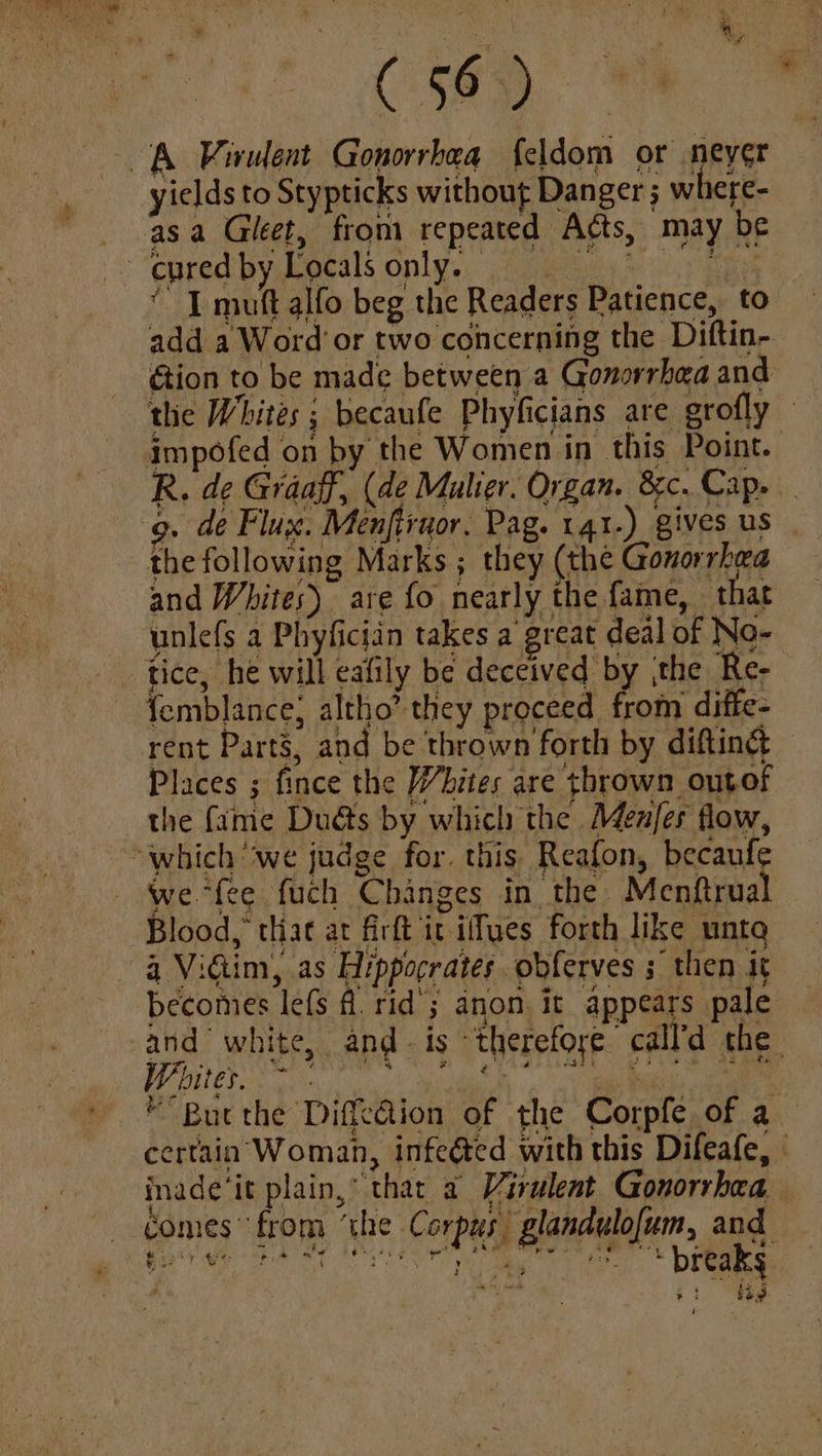 aes es ve yields to Stypticks without Danger ; where- asa Gileet, from repeated Acts, may be ‘1 mutt alfo beg the Readers Patience, to add a Word or two concerning the Diftin- tion to be made between a Gonorrhea and a tlie Whites ; becaufe Phyficians are grofly R. de Graaff, (de Mulier. Organ. 8&c. Cap. g. de Flux. Menftruor. Pag. qr.) gives us the following Marks; they (the Gonorrhea and Whites) are fo nearly the fame, that unlefs a Phyficiin takes a great deal of No- femblance, altho’ they proceed from diffe- rent Parts, and be thrown forth by difting Places ; fince the Whites are thrown ontof the fame Duéts by which the Men/er flow, we “fee fuch Changes in the Menftrual Blood,” tliat at firft it ifyes forth like unto 4 Vim, as Hippocrates obferves ; then it W iter... aes PME * “Buc the Diffedion of the Corpfe of a certain Woman, infeéted with this Difeafe, - inade it plain, that a Virulent Gonorrhea — domes” from ‘the ‘Corpus, glandulofum, and eo we ne “ preakg : ee 3 py