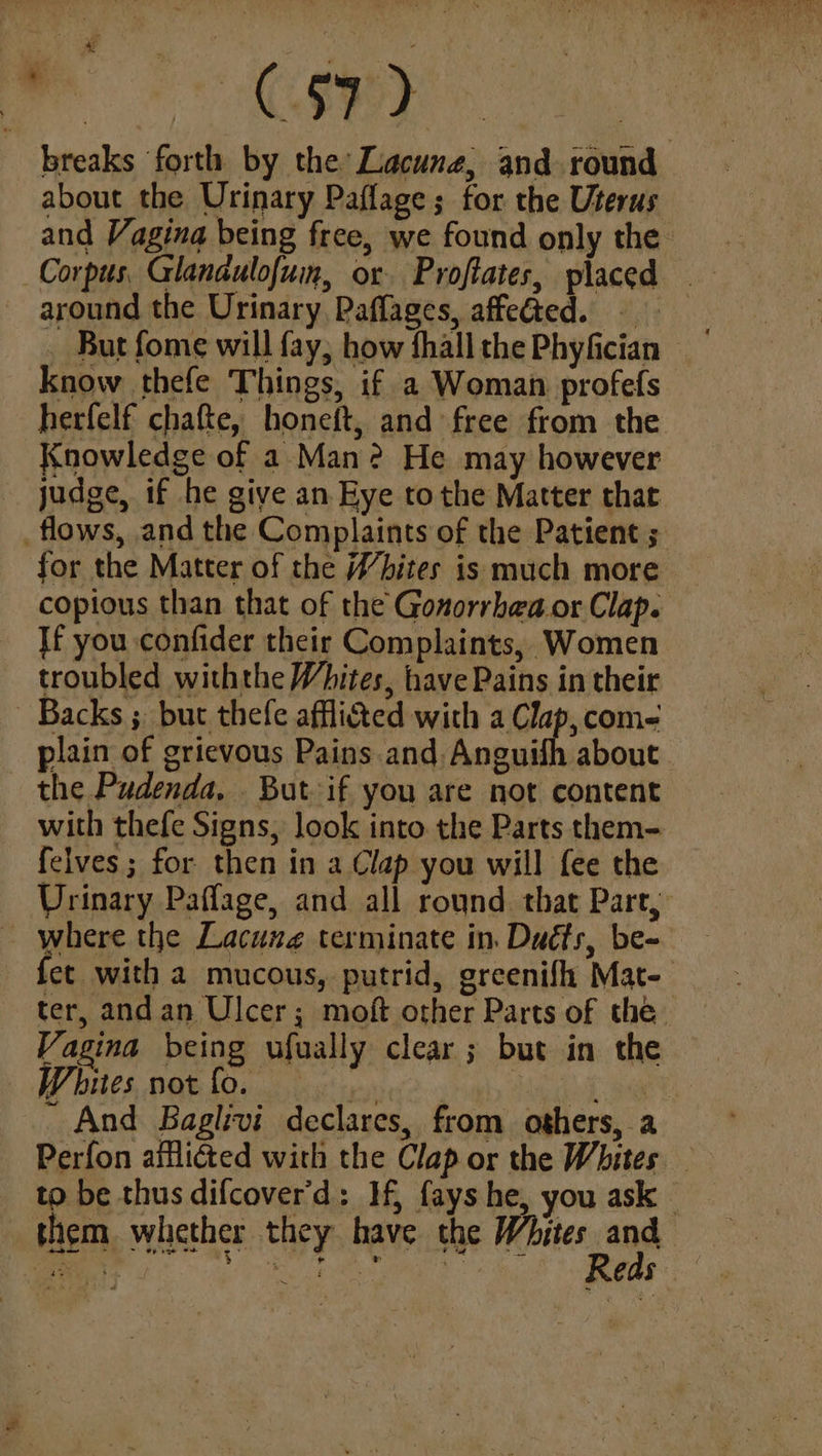 cual Cs: breaks forth by the Lacuna, and round about the Urinary Paflage; for the Uterus and Vagina being free, we found only the around the Urinary Paflages, affedted. . But fome will fay; how fhall the Phyfician know thefe Things, if a Woman profefs herfelf chafte, honeft, and free from the Knowledge of 2 Man? He may however judge, if he give an Eye tothe Matter that _flows, and the Complaints of the Patient ; for the Matter of the Whites is much more copious than that of the Gonorrhea or Clap. Jf you confider their Complaints, Women troubled withthe Whites, have Pains in their Backs ; but thefe afflicted with nhs com- plain of grievous Pains and. Anguifh about — the Pudenda, . But if you are not content with thefe Signs, look into the Parts them- felves; for then in a Clap you will fee the Urinary Paffage, and all round. that Part, where the Lacune terminate in. Dudts, be- fet with a mucous, putrid, greenifh Mat ter, andan Ulcer; moft other Parts of the Vagina being ufually clear; but in the Whites notfo. et aay - And Baglivi declares, from others, a Perfon ailliéted with the Clap or the Whites _ to be thus difcover'd: If, fays he, you ask — them whether they have the repaien a0 Siege 5G Rg een, eae 405)