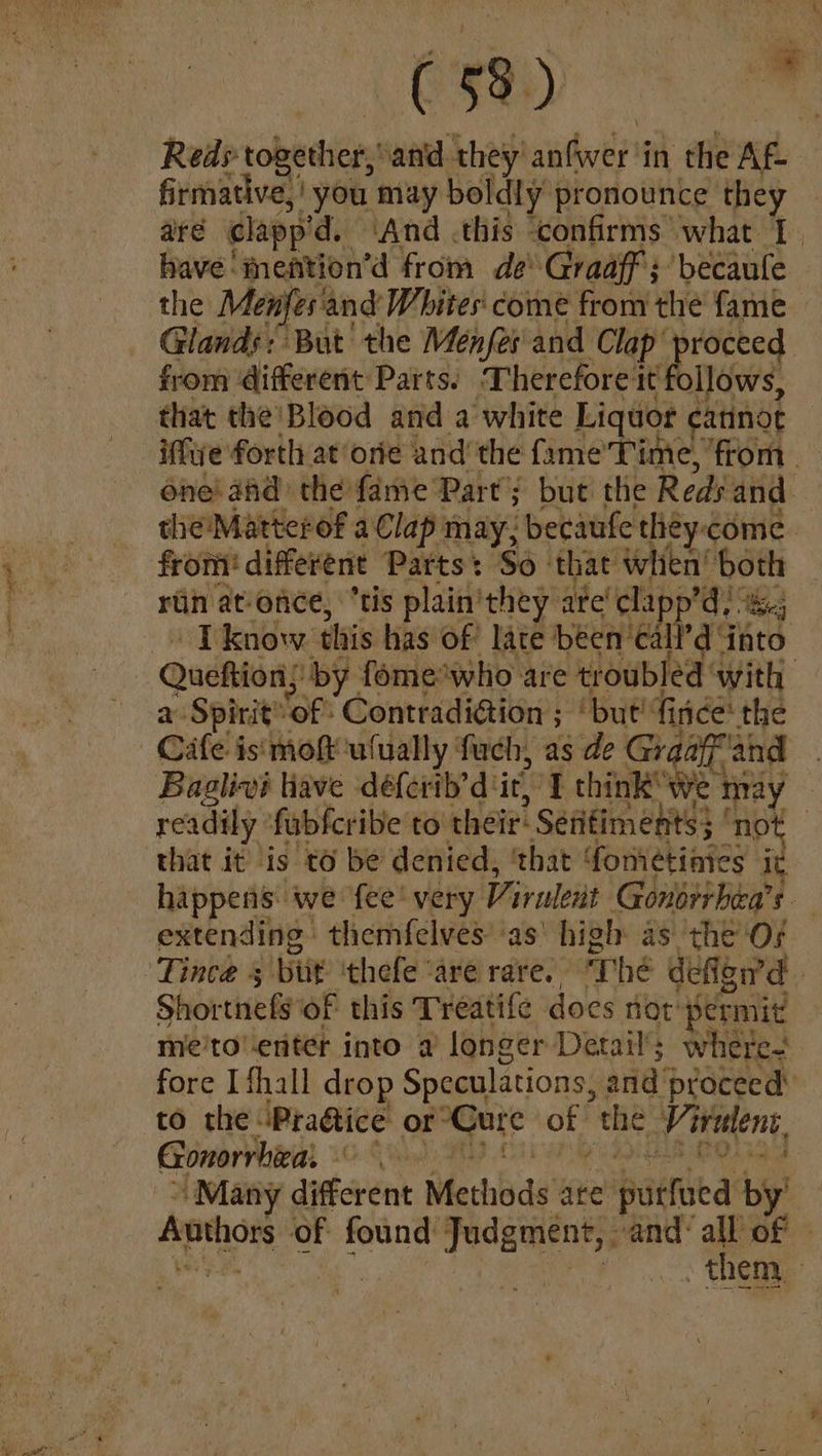 Reds: tobethiers sand they’ aathvey't in the Ag firmative,' you may boldly pronounce they — are clapp’ d. And this ‘confirms what 1. have ‘mention’d from de Graaff; becaule the Menfes' and Whites: come from the fame Glands: But’ the Ménfes' and Clap pr ne “oceed from ‘different Parts. Therefore it follows, that the'Blood and a white Liquor catinot iffwe forth at ore and’ the fame’Time, ‘from | one! and the fame Part’; but the Reds and — the! Matterof a Clap may; becaufe they:come. from! different Parts: So that when! an rin at-once, “tis plain'they are’ clapp’d) I know this has of late been’ca Pai Fats a Spirit’ ‘of Contradi@ion ; ‘but! fi nice’ the Cafe isi mot ulually fach, as de Graaf and Baglivi tiave déferib’d ‘it, I think’ we | may readily fubfcribe to their: Sefifiments} | not that it is to be denied, ‘that fometinies j happens we fee’ very Virwlent Gonsrrbea’s extending themfelves ‘as’ high as the OF Shortie ty of this Treatife does not’ permit me'to'-enter into a longer Detail’; where fore I fhall drop Speculations, and proceed’ to the \Pra@ice or: a ng oF the Vi rulent, Gonorrhiea - ae ‘Many different Methods ate padtiea by? Authors of found yedgwen rs and: all of | | them