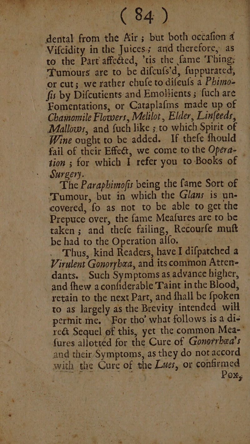 Tumours are to be difcufs’d, fuppurated, © or cut; we rather chufe to difeufs a Phimo- Mallows, and {uch like ; to which Spirit of Wine ought to be added. If thefe should fail of their Effeét, we come to the Opera- tion ; for which I refer you to Books of © Surgery. OS ee ere The Paraphimofis being the fame Sort of Fumour, but in which the Glas is un- covered, fo as not to be able to get the Prepuce over, the fame Meafures are to be taken; and thefe failing, Recourfe muft be had to the Operation alfo. = 8 . Thus, kind Readers, have I difpatched a Virulent Gonorybea, and its common Atten- dants. Such Symptoms as advance higher, retain to the next Part, and fhall be fpoken to as largely as the Brevity intended will permit me. For tho’ what follows is a di- reé&amp; Sequel of this, yet the common Mea- {ures alloteed for the Cure of Gonorrbea’s and their Symptoms, as they do notaccord | ““ | Poxs