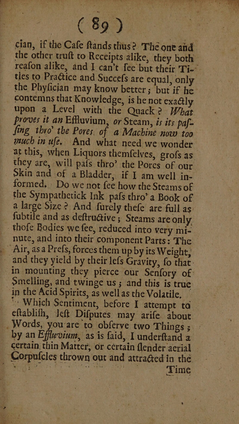 (8990 cian, if the Cafe ftandsthus? The one and the other truft to Receipts alike, they both reafon alike, and I can’t fee but their Ti-’ tles to Pradtice and Succefs are equal, only _ Upon a Level with the Quack? What proves tt an Effluvium, or Steam, is its paf- fing thro’ the Pores of a Machine now too much in ufe. And what need we wonder at this, when Liquors themfelves, grofs as they are, will pafs thro’ the Pores of our Skin and of a Bladder, if I am well in- formed. Do we not fee how the Steams of the Sympathetick Ink pafs thro’ a Book of a large Size ? And furely thefe are full as fubtile and as deftruétive ; Steams are only -thofe Bodies we fee, reduced into very mi- nite, and into their component Parts: The . Air, asa Prefs, forces them up by its Weight, and they yield by their lefs Gravity, fo that: in mounting they pierce our Senfory of: -pmelling, and twinge us ; and this is true in the Acid Spirits, as well as the Volatile, *» Which Sentiment, before I attempt ta eftablith, Jeft Difputes may arife about Words, youare to obferve two Things ; by an Effluvium, as is faid, I underftand a _ certain thin Matter, or certain flender aerial — Corpufcles thrown out and attraéted in the