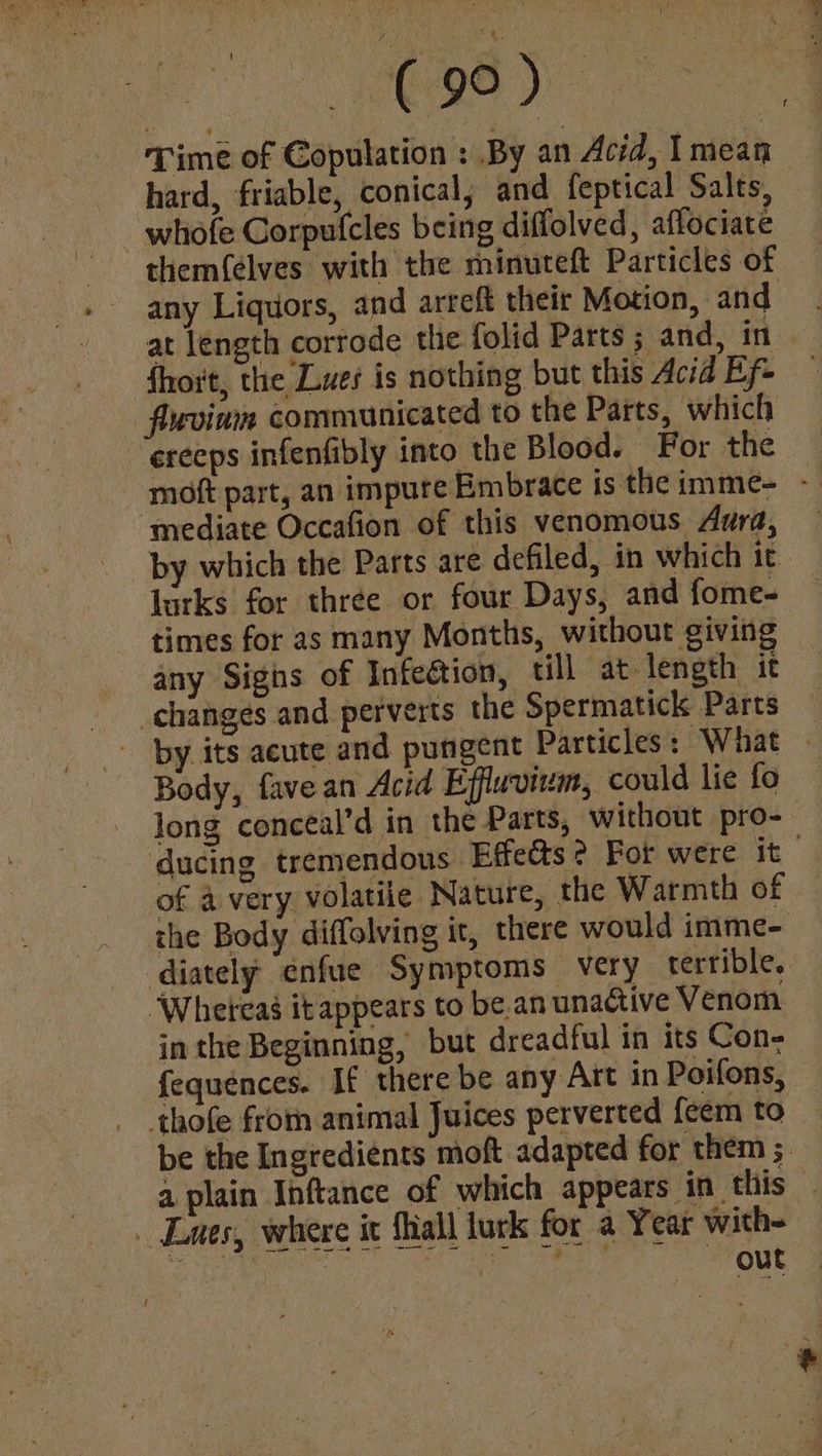 ee ss ca Re Time of Copulation : By an Acid, Imean hard, friable, conical; and feptical Salts, whofe Corpufcles being diffolved, affociate them({élves with the minuteft Particles of any Liquors, and arreft their Motion, and at length corrode the folid Parts 5 and, in fhort, the Lues is nothing but this Acid Ef ‘flwoinm communicated to the Parts, which ereeps infenfibly into the Blood. For the moft part, an impure Embrace is the imme- - ‘mediate Occafion of this venomous Aura, by which the Parts are defiled, in which it. lurks for three or four Days, and fome- times for as many Months, without giving any Sighs of Infeétion, till at length it changes and perverts the Spermatick Parts by its acute and pungent Particles: What Body, fave an Acid Effluvium, could lie fo long conceal’d in the Parts, ‘without pro- ducing tremendous Effeéts? For were it : of a very volatile Nature, the Warmth of the Body diffolving it, there would imme- diately enfue Symptoms very terrible. “Whereas it appears to be. an unactive Venom in the Beginning, but dreadful in its Con- fequences. If there be any Art in Poifons, — thofe from animal Juices perverted feem to be the Ingredients moft adapted for them 5 a plain Inftance of which appears in this — Lues, where it Shall lurk for a Year with--