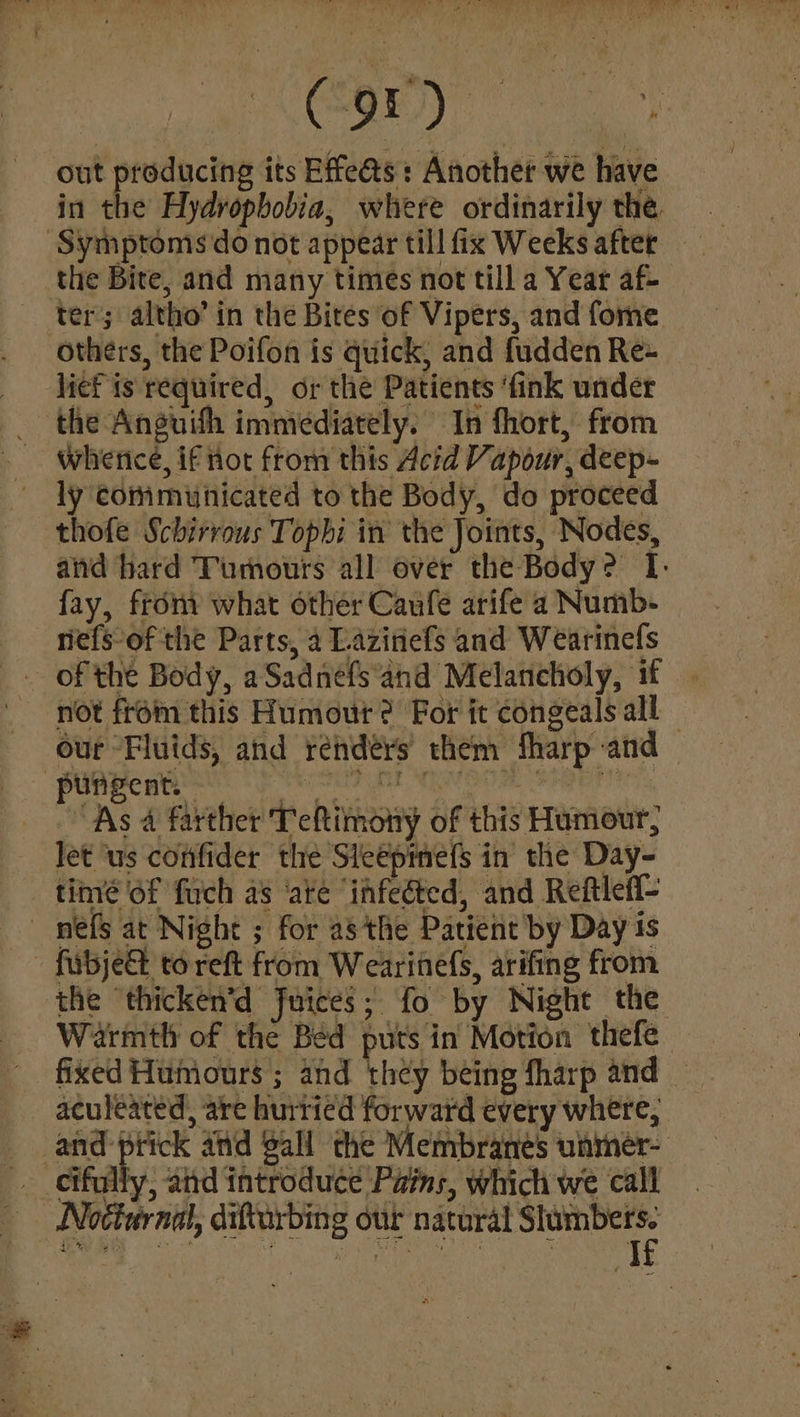 out producing its Effe@s : Another we have in the Hydropbobia, where ordinarily the. the Bite, and many times not till a Year af} ter’; altho’ in the Bites of Vipers, and fome others, the Poifon is quick, and fudden Re+ licf is required, or the Patients ‘fink under the Anguifh immediately. In fhort, from whrerice, if not from this Acid Vapour, deep- ly communicated to the Body, do proceed thofe Schirrous Topbi in the Joints, Nodes, and bard Tumours all over the Body? I: fay, fron what other Caufe arife a Numb- nefs-of the Parts, a Laziniefs and Wearinefs of the Body, aSadnefs and Melancholy, if not from this Humout? For it congeals all — our Fluids, and renders them fharp and poapen ety skseh nr nerooak sabi: As 4 farther Teftimony of this Humour, let us confider the Sleeprefs in the Day- _ tinvé of fuch as ‘até “infeéted, and Reftlefl- mes at Night ; for a8 the Patient by Day 1s - fabje&amp; to reft from Wearinefs, arifing from the ‘thicken’d Juices; fo by Night the Warmtli of the Bed puts in Motion thefe fixed Humours ; and they being fharp and aculeated, are hurried forward every where, and ptick atid gall the Membranes unmer- __eifully, and introduce Pains, which we call Nocturnal, difturbing our natural sient eg