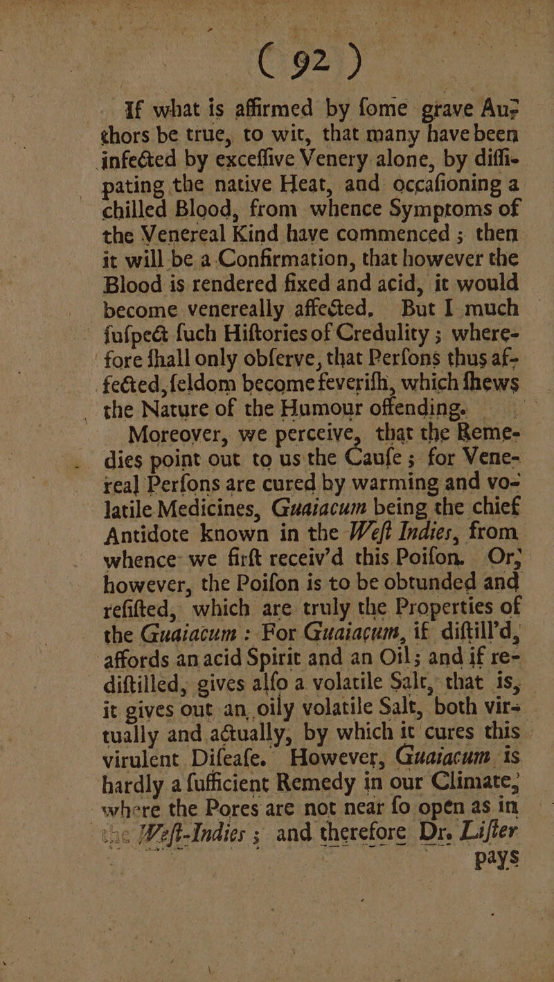 ah coe ae . If what is affirmed by fome grave Au; thors be true, to wit, that many have been infected by exceffive Venery alone, by diffi- ating the native Heat, and occafioning a chilled Blood, from whence Symptoms of the Venereal Kind have commenced ; then it will-be a Confirmation, that however the Blood is rendered fixed and acid, it would become venereally affected, But I much © ~ fufpe&amp; fuch Hiftories of Credulity ; where- ‘fore fhall only obferve, that Perfons thus af- fected feldom become feverifh, whichfhews _ the Nature of the Humour offending, _ Moreover, we perceive, that the Reme- _ dies point out to us the Caufe ; for Vene- rea] Perfons are cured by warming and vo- latile Medicines, Guaiacum being the chief Antidote known in the Weft Indies, from whence we firft receiv’d this Poifon. Or, however, the Poifon is to be obtunded and refitted, which are truly the Properties of the Guaiatum : For Guaiacum, if diftill’d, affords an acid Spirit and an Oil; and if re- diftilled, gives alfo a volatile Salt, that is, it gives out an, oily volatile Salt, both virs_ tually and a@ually, by which it cures this virulent Difeafe. However, Guaiacum is hardly a fufficient Remedy in our Climate, where the Pores are not near fo open as in the Weft-Indies ; and therefore Dr. Lifter | oo) Bs