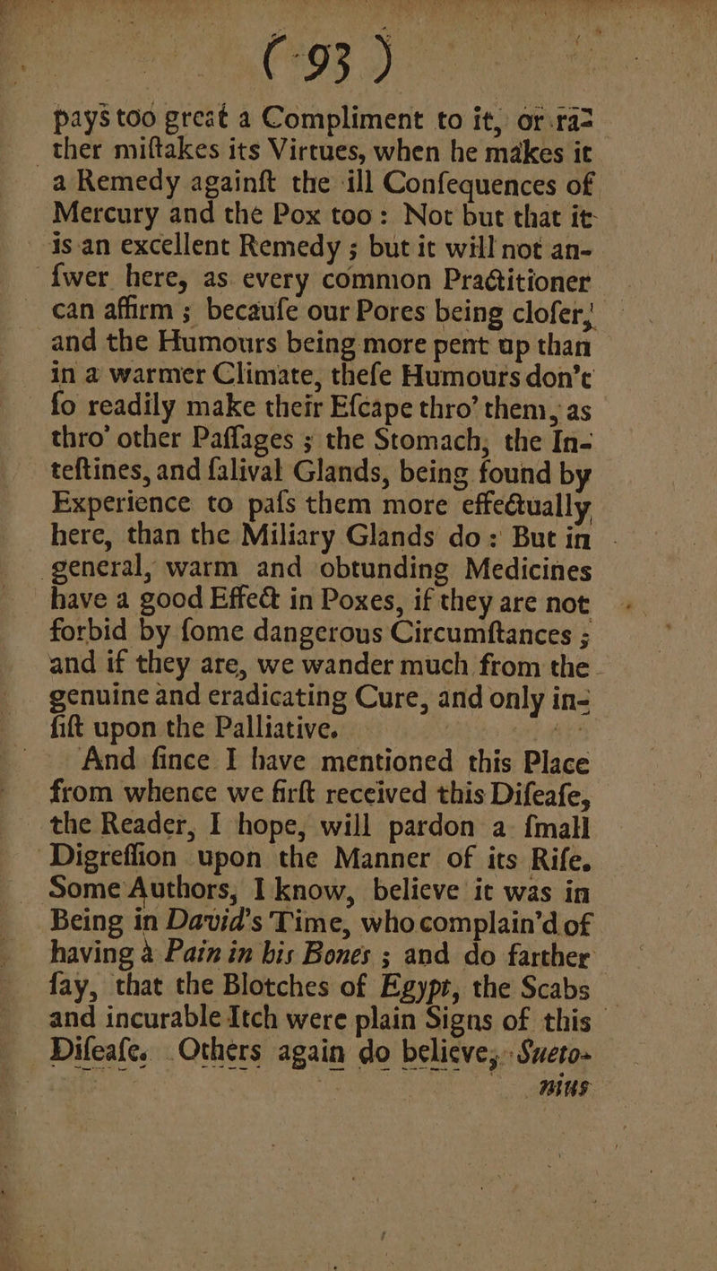 Sect aaa pays too great a Compliment to it, or.ra2_ ther miftakes its Virtues, when he makes it a Remedy againft the ill Confequences of Mercury and the Pox too: Not but that it isan excellent Remedy ; but it will not an- {wer here, as every comnion Praditioner can affirm ; becaufe our Pores being clofer; — and the Humours being more pent up than — in a@ warmer Climate, thefe Humours don’t fo readily make their Efcape thro’ them, as thro’ other Paffages ; the Stomach, the In- teftines, and falival Glands, being found by Experience to pafs them more effe@ually here, than the Miliary Glands do: But in - general, warm and obtunding Medicines have a good Effed in Poxes, if they are not forbid by fome dangerous Circumftances ; and if they are, we wander much from the. _ genuine and eradicating Cure, and only in- fit upon the Palliative. a i _ And fince I have mentioned this Place from whence we firft received this Difeafe, the Reader, I hope, will pardon a {mall ‘Digreflion upon the Manner of its Rife. Some Authors, I know, believe it was in Being in David's Time, who complain’d of having a Pain in bis Bones ; and do farther fay, that the Blotches of Egypt, the Scabs _ and incurable Itch were plain Signs of this Difeafe. Others again do believe, Sweto- an A nius