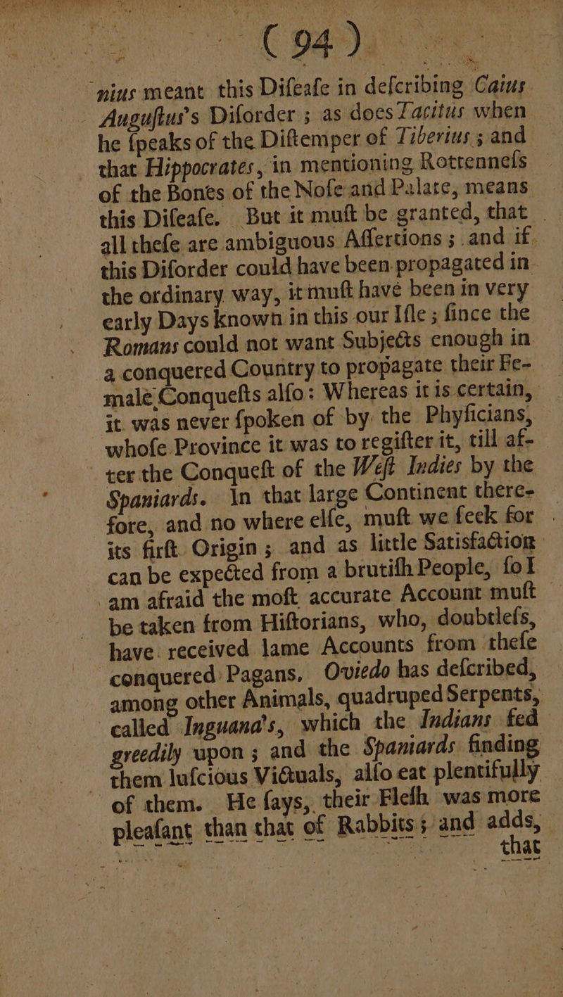 Auguftus’s Diforder ; as does Tacitus when he {peaks of the Diftemper of Tiberius 5 and of the Bones of the Nofe and Palate, means this Difeafe. But it muft be granted, that . all thefe are ambiguous Affertions ; and if. this Diforder could have been. propagated in the ordinary way, itmuft have been in very early Days known in this our Ifle ; fince the Romans could not want Subjects cnough in a conquered Country to propagate their Fe- male Conquefts alfo: Whereas it is certain, it. was never fpoken of by the Phyficians, whofe Province it was to regifter it, till af-_ Spaniards. \n that large Continent there- its fir. Origin ; and as little Satisfaction can be expected from a brutifh People, fol be taken from Hiftorians, who, doubtlefs, have. received lame Accounts from thefe among other Animals, quadruped Serpents, greedily upon ; and the Spaniards finding of them. He fays, their Fielh was more that