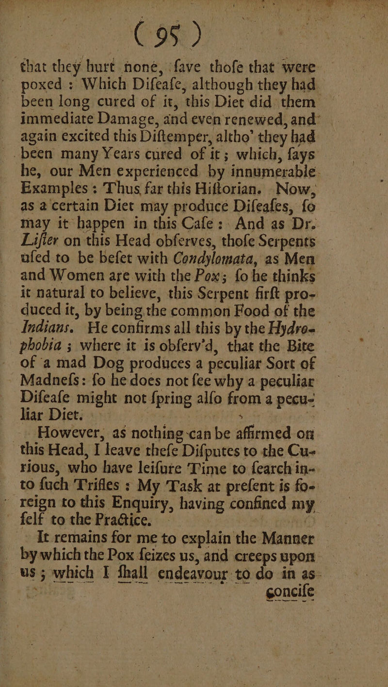 ik 8. Oe ee that they hurt noné, fave thofe that were poxed : Which Difeafe, although they had. been long cured of it, this Diet did them | immediate Damage, and even renewed, and again excited this Diftemper, altho’ they had _. been many Years cured of it; which, fays he, our Men experienced by innumerable. Examples : Thus far this Hiftorian. Now, as a certain Diet may produce Difeafes, fo may it happen in this Cafe: And as Dr. Lifier on this Head obferves, thofe Serpents — ufed to be befet with Condylomata, as Men and Women are with the Pox; fo he thinks it natural to believe, this Serpent firft pro- duced it, by being the common Food of the Indians. He confirms all this by the Hydro. — _ phobia ; where it is obferv’d, that the Bite of a mad Dog produces a peculiar Sort of Madnefs: fo he does not fee why a peculiar Difeafe might not {pring alfo from a pecu- liar Diet. ot burs ‘a _. However, as nothing-can be affirmed on this Head, I leave thefe Difputes to the Cu- rious, who have leifure Time to fearch in- to fuch Trifles : My ‘Task at prefent is fo- - felf to the PraGtice. ns _ It remains for me to explain the Manner by which the Pox feizes us, and creepsupon — us; which I fhall endeavour to do in as- Be eal Ns, gonads