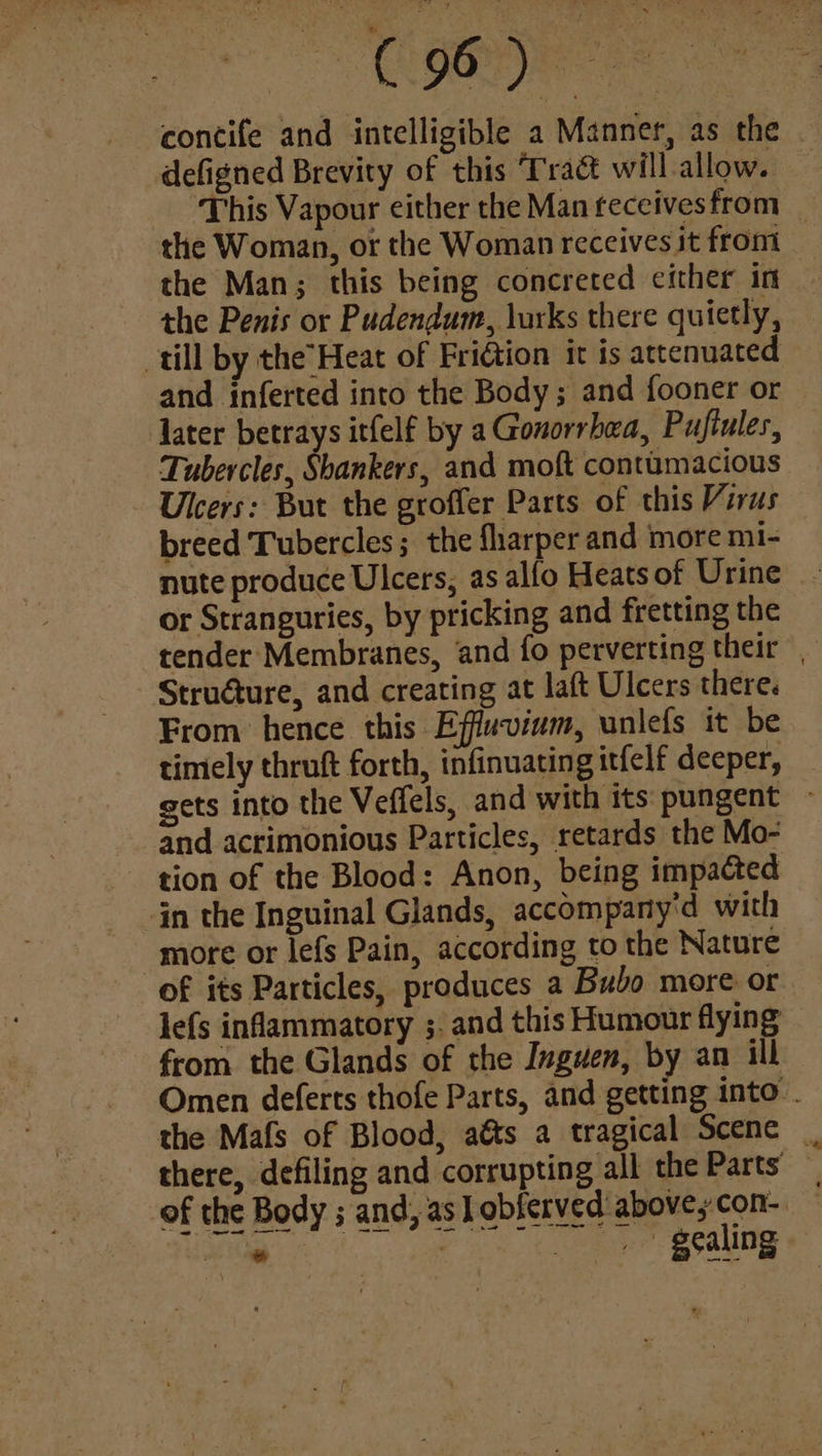 concife and intelligible a Manner, as the defigned Brevity of this Trad will allow. the Woman, or the Woman receives it from the Man; this being concreted either in the Penis or Pudendum, lurks there quietly, till by the’Heat of Fridtion it is attenuated and inferted into the Body; and fooner or later betrays itfelf by a Gonorrhea, Puftules, Tubercles, Shankers, and moft contumacious Ulcers: But the groffer Parts of this Virus breed Tubercles; the flarper and more mi- or Stranguries, by pricking and fretting the Struature, and creating at laft Ulcers there. From hence this Effuvium, unlefs it be timely thruft forth, infinuating itfelf deeper, and acrimonious Particles, retards the Mo- tion of the Blood: Anon, being impacted jn the Inguinal Glands, accompany'd with more or lefs Pain, according to the Nature of its Particles, produces a Bubo more or lefs inflammatory ;. and this Humour flying from the Glands of the Inguen, by an ill the Mafs of Blood, aés a tragical Scenc a _ gealing