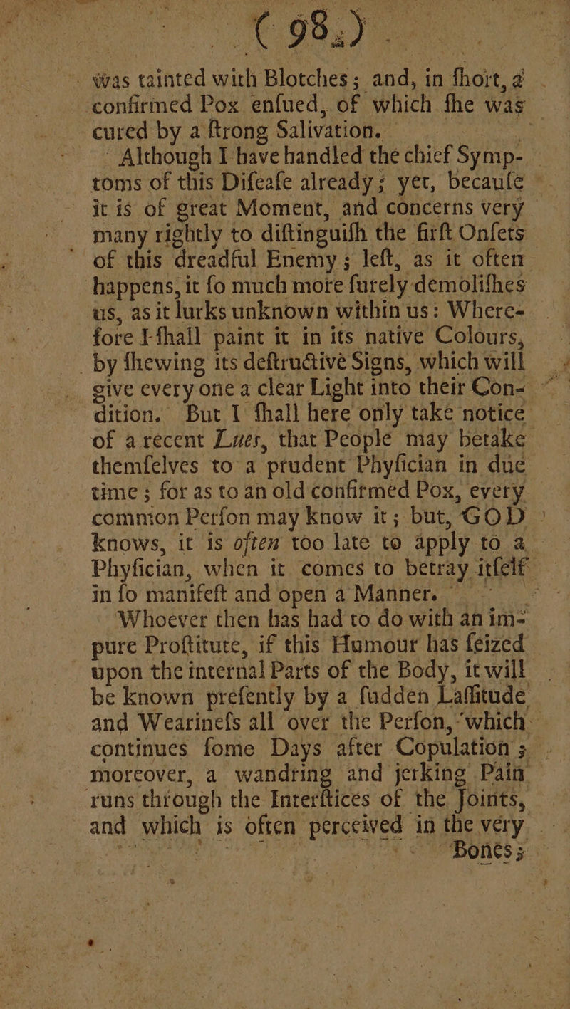 . was tainted with Blotches; and, in fhort,2 - confirmed Pox enfued,. of which fhe was cured by a ftrong Salivation, : - Although Ihave handled the chief Symp- _ toms of this Difeafe already; yet, becaufe itis of great Moment, and concerns very — many rightly to diftinguifh the firft Onfets of this dreadful Enemy ; left, as it often happens, it fo much more furely demolifhes ‘us, as it lurks unknown within us: Where- fore Lfhall paint it in its native Colours, _ by fhewing its deftructivé Signs, which will dition. But I fhall here only take notice of arecent Lues, that People may betake themfelves to a prudent Phyfician in due time ; for as to an old confirmed Pox, every comnion Perfon may know it; but, GOD ° knows, it is offew too late to apply to a Phyfician, when it comes to betray itfelf — in fo manifeft and open a Manner. Whoever then has had to do with anim-= pure Proftitute, if this Humour has feized upon the internal Parts of the Body, it will be known prefently by a fudden Laffitude and Wearinefs all over the Perfon, ‘which: continues fome Days after Copulation ; moreover, a wandring and jerking Pain runs through the Interftices of the Joints, and which is often perceived in the very