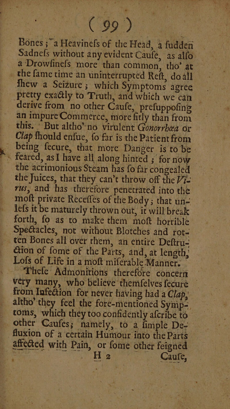 et a ae Bones ;a Heavinefs of the Head, 4 fuddeni Sadnefs without any evident Caufe, as alfo. a-Drowlinefs more than common, tho’ at- the fame time an uninterrupted Reft, do all Shew a Seizure ; which Symptoms agree pretty exaétly to Truth, and which we can derive from no other Caufe, prefuppofing an impure Commerce, more fitly than ftom. this. * But altho’ no virulent Gonorrhea or Clap should enfue, fo far is the Patient from the acrimonious Steam has fo far congealed _ the Juices, that they can’t throw off the Vi. rus, and has therefore penetrated into the lefs it be maturely thrown out, it will break forth, fo as to make them moft horrible Spectacles, not without Blotches and rot- ten Bones all over them, an entire Deftru- ction of fome of the Parts, and, at length; Lofs of Life in a moft miferable Manner. _ very many, who believe themfelvesfecuré ~ from Infection for never having had a Clap, altho’ they feel the fore-nientioned Symp-. other Caufes; namely, to a fimple De-