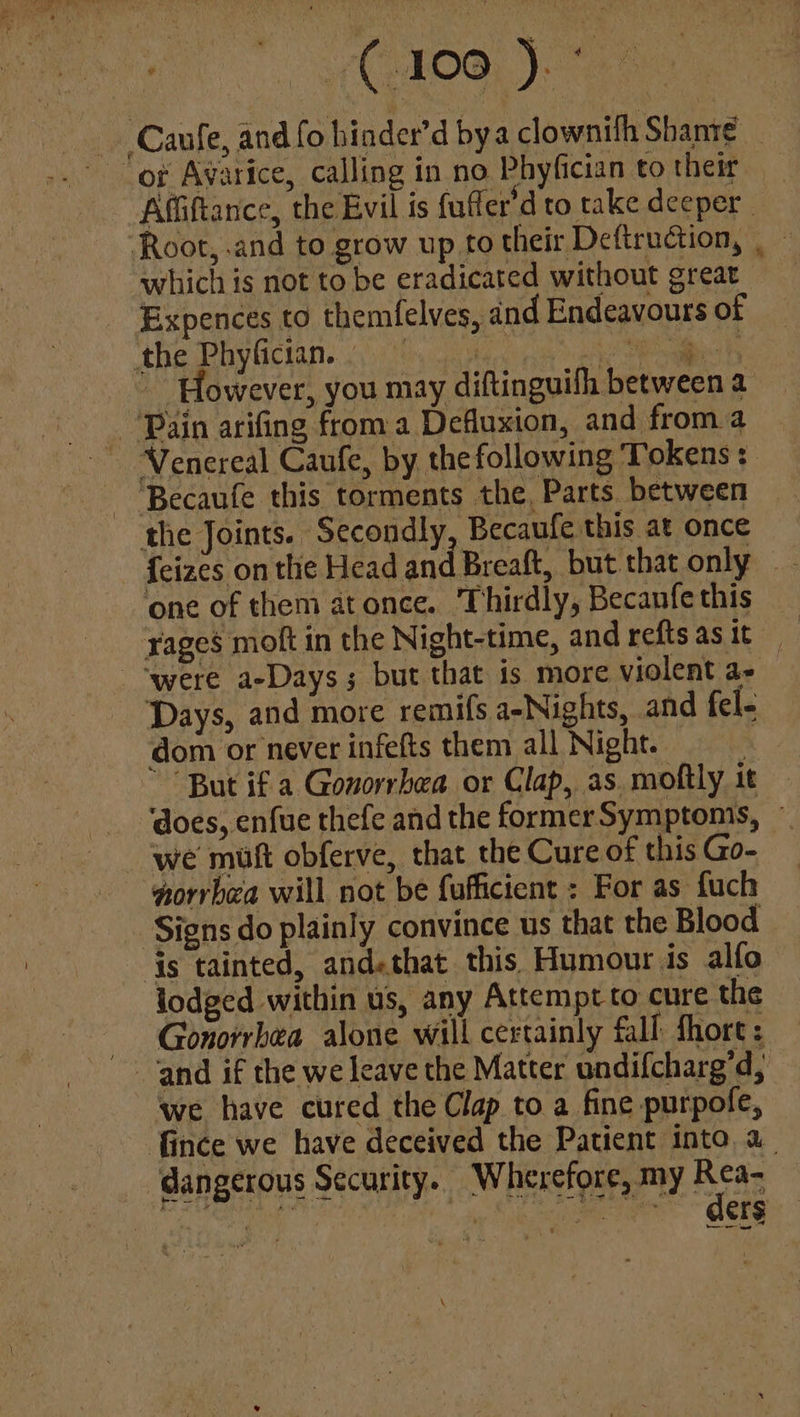 , COROO Caufe, and fo binder’d bya clownith Shanie _ of Avarice, calling in no Phyfician to their Affiftance, the Evil is fuffer’d to take deeper Root, .and to grow up to their Deftruction, . which is not to be eradicated without great Expences to themfelves, and Endeavours of the Phyfician. 3 iA ali or ~ However, you may diftinguifh between a “Pain arifing from a Defluxion, and froma Venereal Caufe, by thefollowing Tokens: - ‘Becaufe this torments the, Parts. between the Joints. Secondly, Becaufe this at once ¢ one of them atonce. Thirdly, Becanfe this yages molt in the Night-time, and reftsasit ‘were a-Days; but that is more violent a- Days, and more remifs a-Nights, and fel- dom or never infefts them all Night. | “But if a Gonorrhea or Clap, as moftly it — ‘does, enfue thefe and the former Symptonis, ~ we mult obferve, that the Cure of this Go- norrbea will not be fufficient : For as fuch Signs do plainly convince us that the Blood is tainted, andethat this Humour is alfo lodged within us, any Attempt to cure the Gonorrhea alone will certainly fall fhort: and if the we leave the Matter undifcharg’d, we have cured the Clap to a fine purpofe, fince we have deceived the Patient into a. dangerous Security... Wherefore, my Aras ae ) ee” ORES