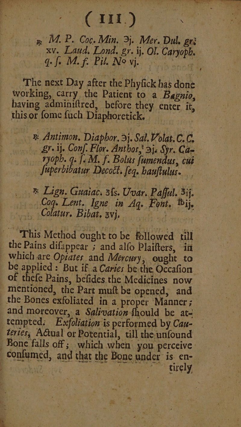 ded Oe eC oe ie, » MM. P. Coc. Min. 3}. Mer. Dul. Ete xv. Laud, Lond. gr. ij. Ol. Caryoph, qf. Mf. Bil. Novj. _ The next Day after the Phyfick has done. working, carry the Patient to a Baguio, having adminiftred, before they enter it, this or fome fuch Diaphoretick. cae _ &amp; Antimon, Diaphor. 3}. Sal. Volat.C.C. Zr if. Conf. Flor. Anthos,' 3). Syr. Cae ryoph. 9s {.M. f. Bolus fumendus, cut Juperbibatur Decoct. feq. bauftulus. _.&amp; Lign. Guaiac, 3{s. Uvar. Paffl. 3). _. Coq. Lent. Igne in Aq. Font, bij, This Method ought to be followed till _ the Pains difappear ; and alfo Plaifters, in _ which are Opzates and Mercury, ought to be applied: But if a Caries be the Occafion _ Of thefe Pains, befides the Medicines now mentioned, the Part mult be opened, and _ the Bones exfoliated in a proper Manner ; and moreover, a Salivation fhould be at- 3 tempted: Exfoliation is performed by Cau- _tevies, Actual or Potential, till the unfound Sone falls off ; which when you perceive. contumed, and that the Bone under is. en- Bae | Secdatiinn* re REE