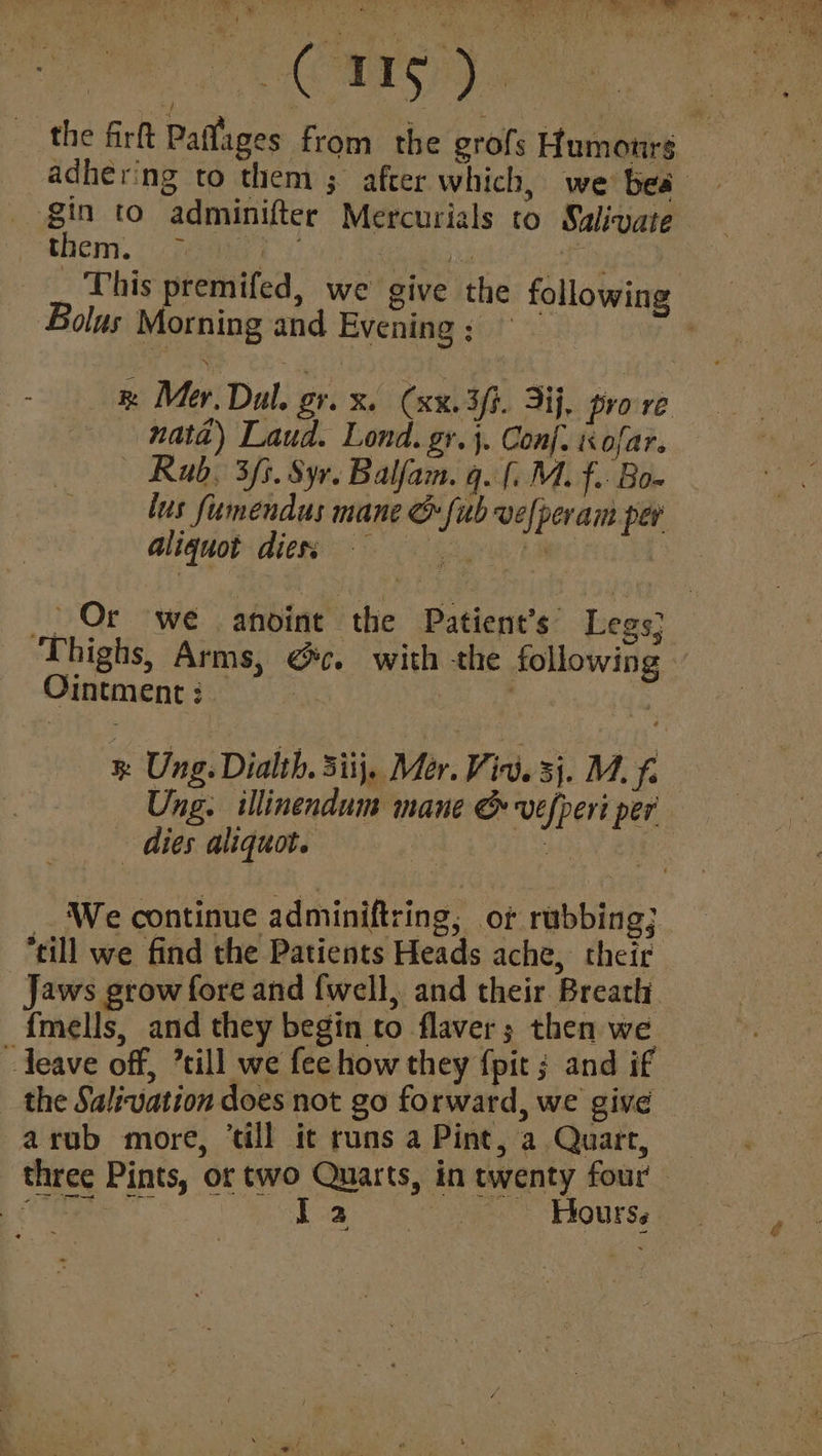 AS a ~ gin to adminifter Mercurials to Sulivate chen. Fema ry $ Bolus Morning and Evening ; natd) Laud. Lond. gr.}. Conf. is ofar. Rab, 3f3. Sy. Balfam. q. [. M. f.. Bo» lus fumendus mane & {ub vefperam per aliquot diess Or we anoint the Patient’s Legs} Ointment: — % Ung. Dialth, Siij, Mér. Vie. 3). Mf. Ung. illinendum mane & vefperi per dies aliquot. : A By We continue adminiftring, of rubbing; till we find the Patients Heads ache, their Jaws grow fore and {well, and their Breath {mells, and they begin to flaver; then we “deave off, ’till we fee how they {pit ; and if the Salivation does not go forward, we give -arub more, ‘till it runs a Pint, a Quart,