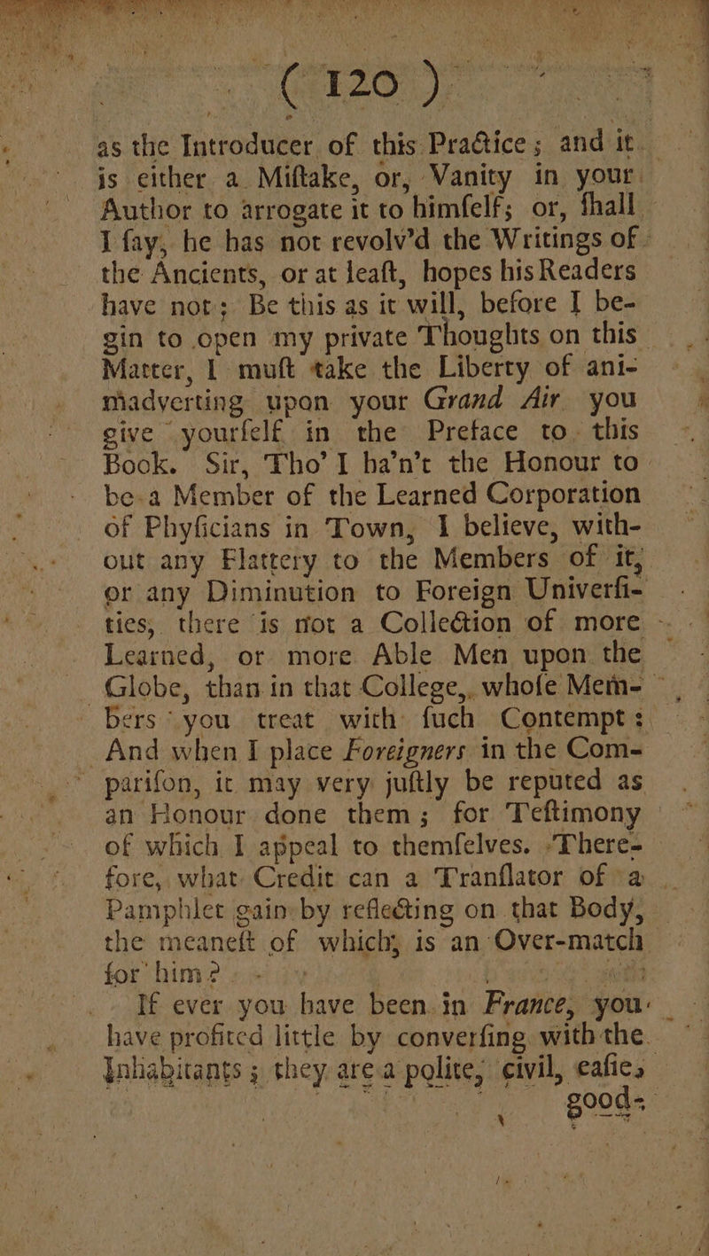 Ly) DOT a ee ok R i . wg as the Introducer of this Practice; and it. is either a Miftake, or, Vanity in your. ‘Author to arrogate it to himfelf; or, fhall I fay, he has not revolv’d the Writings of - the Ancients, or at leaft, hopes his Readers have not; Be this as it will, before | be- gin to open my private Thoughts on this Matter, 1 muft take the Liberty of ani- miadyerting upon your Grand Air you give yourfelf in the Pretace to. this Book. Sir, Tho’ I ha’n’t the Honour to be.a Member of the Learned Corporation: of Phyficians in Town, I believe, with- out any Flattery to the Members of it, or any Diminution to Foreign Univerfi- ties, there is not a Colleétion of more - Learned, or more Able Men upon the ~ Globe, than in that College, whofe Mem- — bers you treat with fuch Contempt: And when I place Foreigners in the Com- ~ parifon, ic may very juftly be reputed as an Honour done them; for Teftimony - of which I appeal to themfelves. “There- fore, what Credit can a Tranflator of -a Pamphlet gain» by refleéting on that Body, — the meaneft of which, is an Over-match for him? ee * gut If ever you have been. in France, you: have profited little by converfing withthe. Inhabitants ; they area polite; civil, eafies good. x