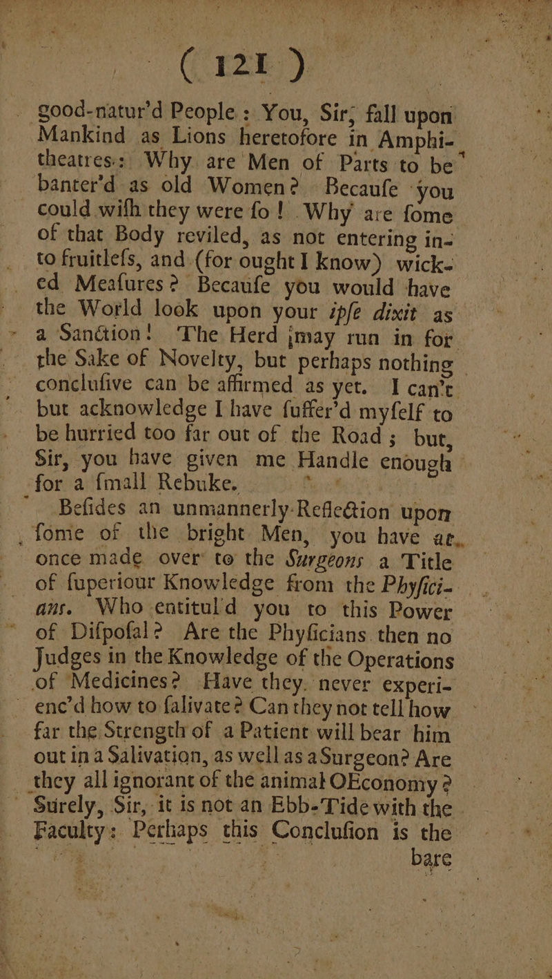 - CRE) - good-natur’d People: You, Sir; fall upon Mankind as Lions heretofore in Amphi- theatres: Why are Men of Parts to be banter'd as old Women? Becaufe you could wifh they were fo ! Why are fome of that Body reviled, as not entering in- _ €d Meafures? Becaufe you would have the World look upon your ipfe dixit as — ~ a Sanction! The Herd jmay run in for _ the Sake of Novelty, but perhaps nothing ~ conclufive can be affirmed as yet. I can’t. but acknowledge I have fuffer’d myfelf to be hurried too far out of the Road ; but, Sir, you have given me Handle enougla for a {mall Rebuke. Pein : Befides an unmannerly-Refe@ion upon -,fome of the bright Men, you have ae, once made over: to the Surgeons a Title of fuperiour Knowledge from the Phyfici. ans. Who entituld you to this Power of Difpofal? Are the Phyficians. then no Judges in the Knowledge of the Operations of Medicines? Have they. never experi= ~ ene’d how to falivate? Can they not tell how - far the Strength of a Patient will bear him — out ina Salivation, as wellas aSurgeon? Are __ they all ignorant of the animalOEconomy ? _ “Surely, Sir, it is not an Ebb-Tide with the - Faculty: Perhaps this Conclufion yi mes Ven | a are