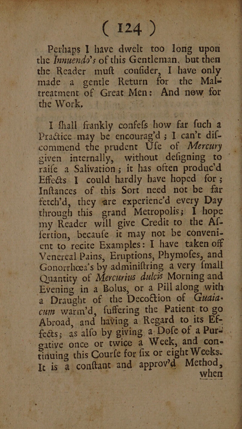 C4) Perhaps I have dwelt too long upon made a gentle Return for the Male the Work. Practice.may be encourag’d ; I can’t dif- commend the prudent Ufe of Mercury raife a Salivation; it has often produc’d Effe&ts. 1 could hardly have hoped for ; Inftances of this Sort need not be far fetch’d, they are experienc’d every Day through this grand Metropolis; 1 hope Venereal Pains, Eruptions, Phymofes, and Gonorrhoea’s by adminiftring a very {mall Quantity of Mercurius dulcs Morning and Evening in a Bolus, or a Pill along with a Draught of the Decottion of Guaia- cum warm’d, fuffering the Patient to go -feéts;. as alfo by giving, a: Dofe of a Pars -tinuing this Courfe for fix or eight Weeks. ia atin “.