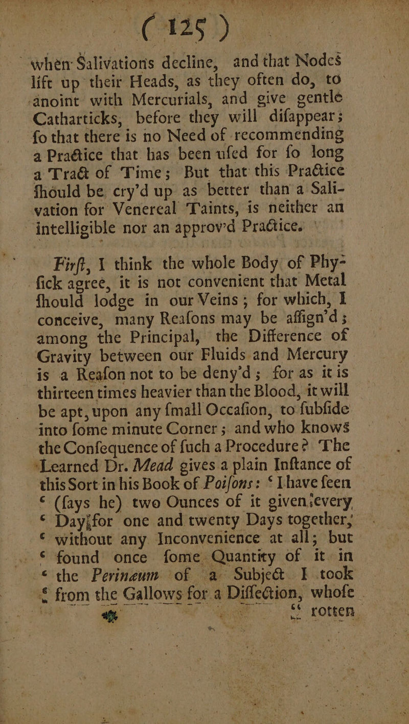 VAL @ Gewes GaN Soar BE when Salivations decline, and that Nodcs life up their Heads, as they often do, to anoint with Mercurials, and give gentle Catharticks, before they will difappears fo that there is no Need of recommending a Praétice that has been ufed for fo long a Traé&t of Time; But that this Practice fhould be cry’d up as better than a Sali- vation for Venereal Taints, is neither an intelligible nor an approwd Practice. Firft, 1 think the whole Body of Phy- fick agree, it is not convenient that Metal fhould lodge in our Veins; for which, I conceive, many Reafons may be affign’d ; among the Principal, the Difference of Gravity between our Fluids and Mercury is a Reafon not to be deny'd; for as itis thirteen times heavier than the Blood, it will be apt, upon any fmall Occafion, to fublide into fome minute Corner ; and who knows the Confequence of fuch a Procedure? The ‘Learned Dr. Mead gives a plain Inftance of this Sort in his Book of Pot/ons: ‘ Lhave feen © (fays he) two Ounces of it givensevery Dayjfor one and twenty Days together, € without any Inconvenience at all; but © found once fome Quantity of it. in © the Perineum of a Subje&t I took £ from the Gallows for a Diffection, whote is % at gig <| eg KOtten,, *: ta)