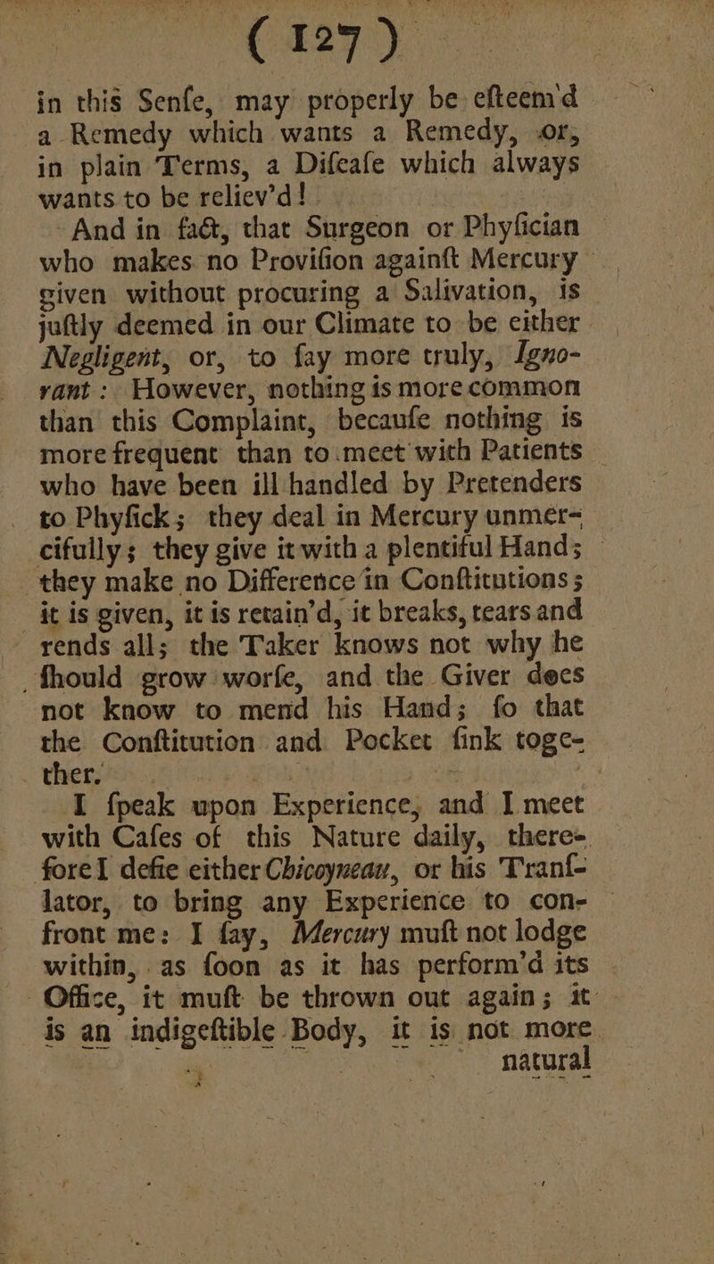 : C27) in this Senfe, may properly be efteemd a Remedy which wants a Remedy, or, in plain Terms, a Difeafe which always wants to be reliev’d!. | . And in fa@, that Surgeon or Phyfician who makes. no Provifion againft Mercury _ given without procuring a Salivation, is _ juftly deemed in our Climate to be either. Negligent, or, to fay more truly, Igno- rant: However, nothing is more common than this Complaint, becaufe nothing is more frequent than to.meet with Patients _ who have been ill handled by Pretenders to Phyfick; they deal in Mercury unmer- cifully; they give it with a plentiful Hand; — they make no Difference in Conftitutions ; it is given, it is retain’d, it breaks, rears and rends all; the Taker knows not why he _fhould grow worfe, and the Giver dees not know to mend his Hand; fo that the Conftitution and Pocket fink toge- ther, pie raas it x I fpeak upon Experience, and [ meet with Cafes of this Nature daily, there- fore! defie either Chicoyneau, or his Tranf{- lator, to bring any Experience to con- front me: I fay, Mercury muft not lodge within, as foon as it has perform’d its - Office, it muft be thrown out again; it is an indigeftible Body, it is not more. rf ea ee natural + a