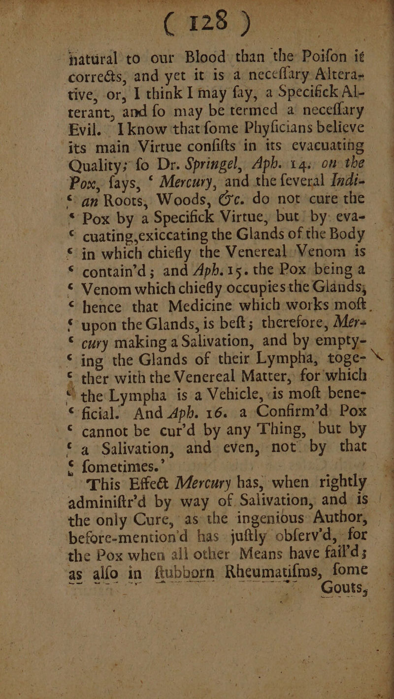 SP coi ye ee BA. AP paey eee eee -jyatural to our Blood: than the Poifon i¢ correéts, and yet it is a neccflary Altera- tive, or, I think I may fay, a Specifick Al- terant, and fo may be termed a neceflary Evil. I know thatfome Phylicians believe ‘its main Virtue confifts in its evacuating Quality; fo Dr. Springel, Aph. 14s om the Pox, fays, ‘ Mercury, and the feveral Indi- © an Roots, Woods, O'c. do not cure the 7 4 © cyating,exiccating the Glands of the Body in which chiefly the Venereal Venom is contain’d ; and Aph. 15. the Pox being a Venom which chiefly occupies the Glands, upon the Glands, is beft; therefore, Mer= cury making a Salivation, and by empty- We A A ATM ATA HRA + ther with the Venereal Matter, for which “ the Lympha is a Vehicle, «is moft bene- ficial: And Apb. 16. a Confirm’d: Pox cannot be cur’d by any Thing, but by a Salivation, and even, not. by that {ometimes.’ ‘eich iw “This Effeé&t Mercury has, when rightly raf A w& 4 a the only Cure, as the ingenious: Author, - ‘before-mention’d has juftly obferv’d, «for the Pox when all other Means have fail'd; as alfo in ftubborn Rheumati{ms, fome See Aree he gaat” GOUtsy <i