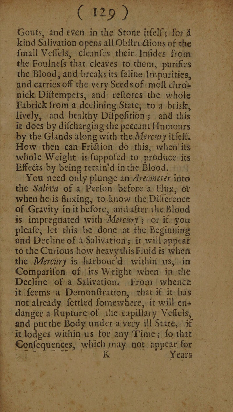 {mall Veffels, cleanfes their. Infides from the Foulnefs that cleaves to them, purifies the Blood, and breaks its faline Impurities, and carries off the very Seeds of ‘moft chro= by the Glands along with the Mercury itfelf. whole Weight is {uppofed to produce. its Effedts by being retain’d inthe Blood. «| the Saliva of a Perfon before a Flux, or when he:is fluxing, to-know the Diference of Gravity init before, andafter the Blood is impregnated with Mercary ; -or if. you pleafe, Iet this be done at the Beginning and Decline of aSalivations it will appear the Mercury is harbour'd within us, in Decline of a Salivation. Frony whence not already. fettled fomewhere,: it will ens and put the Body under a very ill State,» if Years