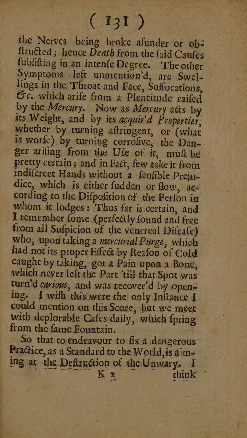 the Nerves being broke afunder or ob: ftructed; hence Death from the {aid Caufes | fubfifting in an intenfe Degree. ‘The other Symptoms left unmention’d, are Swel- » lings in the Throat and Face, Suffocations, Gc. which arife from a Plentitude raifed by the Mercury. Now as Mercury aéts by its Weight, and by its acquir’d Properties, whether by turning aftringent, or (what is worfe) by turning corrofive, the Dan- ger arifing from the Ufe of ir, muh be pretty certain; and in Fact, few take it from indifcreet Hands without a fenfible Preju- dice, which is either fudden or flow, acs _ cording to the Difpofition of the Perfon ia whom it lodges: ‘Thus far is certain, and I remember fome (perfectly found and free from all Sufpicion of the venereal Difeafe) who, upon taking a mercurial Purge, which had not its proper Effe@ by Reafon of Cold. caught by taking, got.a Pain upon a Bone, which never left the Part ‘till thar Spot was turn'd cariows, and was recover’d by open= ing. 1 with this were the only Inftance I _ could mention on thisScore, but we meet — with deplorable Cafes daily, which {pring fromthefame Fountain, © tt So that toerdeavour to fix.a dangerous Practice, as a Standard to the World, is aims ing at the Deftruction of the Unwary. I he ER eae 9 think * 2 ak
