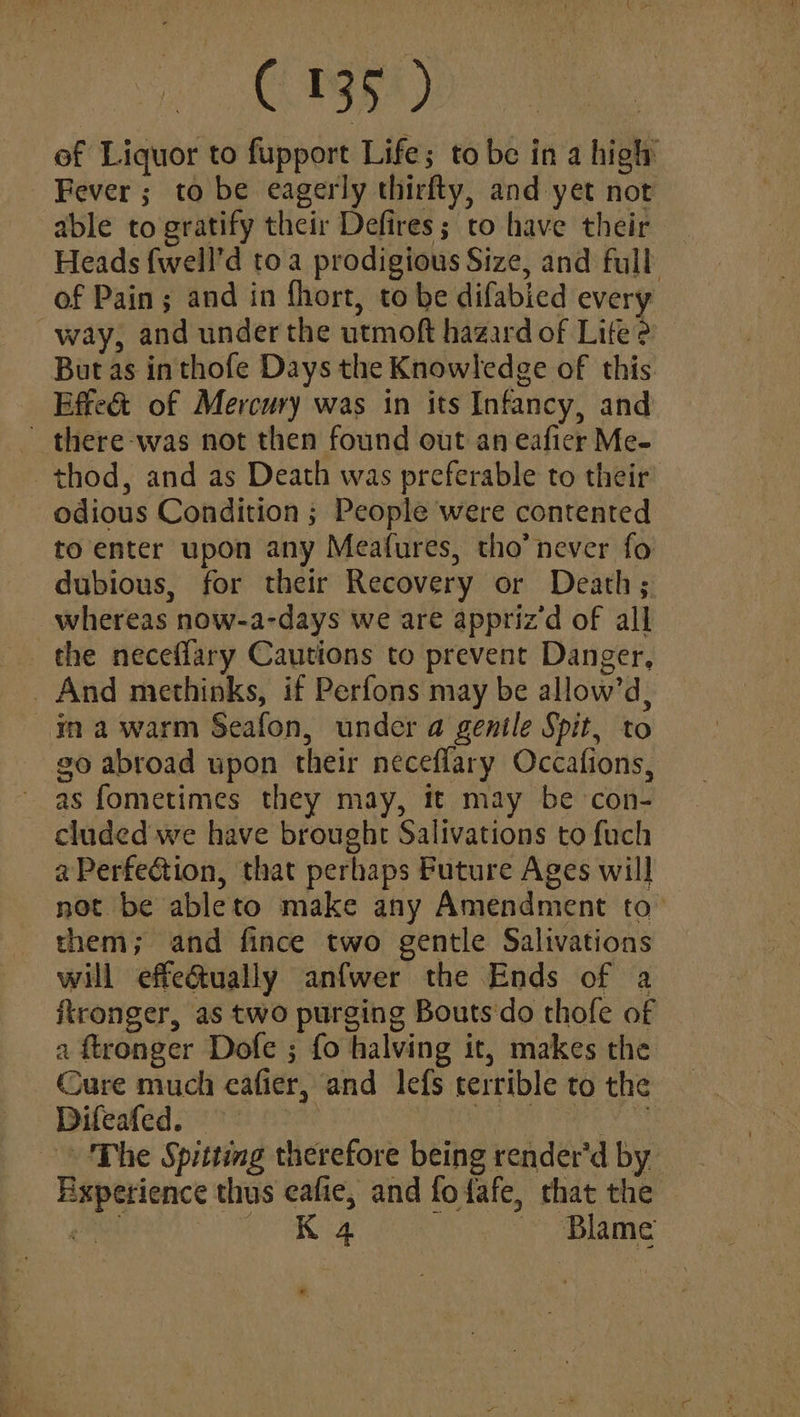 ef Liquor to fupport Life; to be in a high Fever; to be eagerly thirfty, and yet not able to gratify their Defires; to have their Heads fwell’d toa prodigious Size, and full of Pain; and in fhort, to be difabied every way, and under the utmoft hazard of Lite 2 But as in thofe Days the Knowledge of this Effeé&t of Mercury was in its Infancy, and - there-was not then found out an eafier Me- ~thod, and as Death was preferable to their - odious Condition ; People were contented to enter upon any Meafures, tho’ never fo dubious, for their Recovery or Death; whereas now-a-days we are appriz’d of all the neceflary Cautions to prevent Danger, _ And methinks, if Perfons may be allow’d, yma warm Seafon, under a gentle Spit, to go abroad upon their neceflary Occafions, as fometimes they may, it may be con- cluded we have brought Salivations to fuch aPerfection, that perhaps Future Ages will not be ableto make any Amendment to them; and fince two gentle Salivations will effe@tually anfwer the Ends of a ironger, as two purging Boutsdo thofe of a ftronger Dofe ; fo halving it, makes the Cure much eafier, and lefs terrible to the — Difeafed. 9° URS ga id es ‘The Spitting therefore beingrender’'dby Experience thus eafie, and fofafe, that the — Pia ee NE ~ Blame